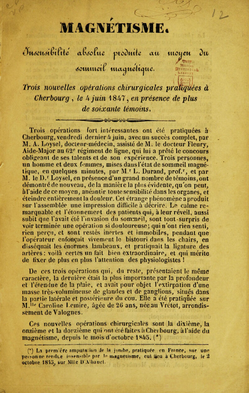 MAGNETISME* ôtiéeliôivnile aiMolue ptoDiute au titoueu Dit éotmueit utaiiueltmie. (j I Trois nouvelles opérations chirurgicales pratiquées à Cherbourg , le kjuin 1847, en présence de plus de soixante témoins. Trois opérations fort intéressantes ont été pratiquées à Cherbourg, vendredi dernierk juin, avecun succès complet, par M. A. Loysel, docteur-médecin, assisté de M. le docteur Fleury, Aide-Major au 02° régiment de ligne, qui lui a prêté le concours obligeant de ses talents et de son expérience. Trois personnes, un homme et deux femmes, mises dansl'étatde sommeil magné- tique, en quelques minutes, par M.* L. Durand, prof.r, et par M. le D.r Loysel,en présence d'un grand nombre de témoins, ont démontré de nouveau, delà manière la plus évidente, qu'on peut, al'aidedeccmoyen, anéantir tonte sensibilité dans les organes, et éteindre entièrement la douleur. Cet étrange phénomène a produit sur l'assemblée une impression difficile à décrire. Le calme re- marquable et l'étonnenient des patients qui, à leur réveil, aussi subit que l'avait été l'invasion du sommeil, sont toutsurpris de voir terminée une opération si douloureuse; qui n'ont rien senti, rien perçu, et sont restés inertes et immobiles, pendant que l'opérateur enfonçait vivement le bistouri dans les chairs, en disséquait les énormes lambeaux, et pratiquait la ligature des artères: voilà certes un fait bien extraordinaire, et qui mérite de tixer de plus en plus l'attention des physiologistes ! De ces trois opérations qui, du reste, présentaient le même caractère, la dernière était la plus importante par la profondeur et l'étendue de la plaie, et avait pour objet l'extirpation d'une masse très-volumineuse de glandes et de ganglions, situés dans la partie latérale et postérieure du cou. Elle a été pratiquée sur M.11' Caroline l.emire, âgée de 26 ans, néeau Vrétot, arrondis- sement de Valognes. Ces nouvelles opérations chirurgicales sont la dixième, la onzième et la douzième qui oni éié faites à Cherbourg, à l'aide du magnétisme, depuis le mois d'octobre 1«65. (*) (*) La |>rrm:(/fe ani|iula;i<in Je In j'inihji, pratiquée on Frnnce, sur udp |ifi-on ni' rriniLc inwiwiMf |»r '■• magnétisme, eut Ucu à Cherbourg, le 2 octobre tS'io, sur Mlle D'Albaoêl.