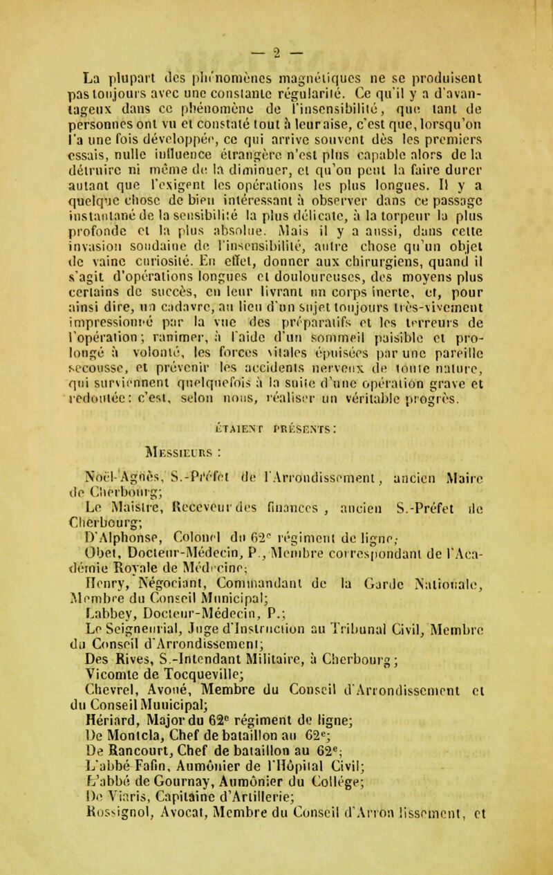 La plupart des phénomènes magnétiques ne se produisent pas toujours avec une constante régulariié. Ce qu'il y a d'avan- tageux dans ce phénomène de l'insensibilité, que tant de personnes ont vu et constaté tout a leuraise, c'est que, lorsqu'on l'a une fois développée, ce qui arrive souvent dès les premiers essais, nulle influence étrangère n'est plus capable alors de la détruire ni même de la diminuer, cl qu'on peut la faire durer autant que l'exigent les opérations les plus longues. Il y a quelque chose de bien intéressant à observer dans ce passage instantané de la sensibilité la plus délicate, à la torpeur la plus profonde et la plus absolue. Mais il y a aussi, dans cette invasion soudaine de l'insensibilité, autre chose qu'un objet de vaine cnriosilé. Eu effet, donner aux chirurgiens, quand il s'agit d'opérations longues et douloureuses, des moyens plus certains de succès, en leur livrant un corps inerte, et, pour ainsi dire, un cadavre, au lieu d'un sujet toujours irès-vivemeut impressionné par la vue des préparatifs et les terreurs de l'opération ; ranimer, à laide d'un sommeil paisible cl pro- longé à volonté, les forces \iiales épuisées par une pareille secousse, et prévenir les accidents nerveux de loute nature, qui surviennent quelquefois à la suite d'une opération grave et redoutée: c'est, selon nous, réaliser un véritable progrès. ÉTAIENT l'RKSF.NTS : Messieurs : Noël-Agnès, S.-Préfet de l'Arrondissement, ancien Maire de Cherbourg; Le Maislre, Receveur des finances, ancien S.-Préfet île Cherbourg; D'Alphonse, Colonel du 62e régiment de ligne,- Obet, Docieur-Médecin, P., Membre correspondant de l'Aca- démie Royale de Médecine; Henry, Négociant, Commandant de la Carde Nationale, Membre du Conseil Municipal; Labbey, Docieur-Médecin, P.; Le Seigneurial, Juge d'Instruction au Tribunal Civil, Membre du Conseil d'Arrondissement; Des Rives, S.-Intendant Militaire, à Cherbourg; Vicomte de Tocqueville; Chevrel, Avoué, Membre du Conseil d'Arrondissement cl du Conseil Municipal; Hériard, Major du 62e régiment de ligne; De Monicla, Chef de bataillon au 62e; De Rancourt, Chef de bataillon au 62e; L'abbé Fafin, Aumônier de l'Hôpital Civil; L'abbé de Gournay, Aumônier du Collège; De Viaris, Capitaine d'Artillerie; Rossignol, Avocat, Membre du Conseil d'Arron lissement, et