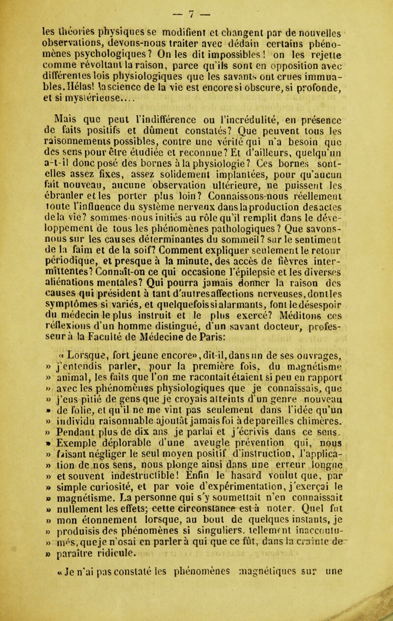 les théories physiques se modifient et changent par de nouvelles observations, devons-nous traiter avec dédain certains phéno- mènes psychologiques? On les dit impossibles ! on les rejette comme révoltant la raison, parce qu'ils sont en opposition avec différentes lois physiologiques que les savants ont crues immua- bles. Hélas! la science de la vie est encoresi obscure,si profonde, et si mysiérieuse.... Mais que peut l'indifférence ou l'incrédulité, en présence de faits positifs et dûment constatés? Que peuvent tous les raisonnements possibles, contre une vérité qui n'a besoin que des sens pour être étudiée et reconnue? Et d'ailleurs, quelqu'un a-l-il donc posé des bornes a la physiologie? Ces bornes sont- elles assez fixes, assez solidement implantées, pour qu'aucun fait nouveau, aucune observation ultérieure, ne puissent les ébranler et les porter plus loin? Connaissons-nous réellement toute l'influence du système nerveux dans la production desactes delà vie? sommes-nous initiés au rôle qu'il remplit dans le déve- loppement de tous les phénomènes pathologiques? Que savons- nous sur les causes déterminantes du sommeil? sur le sentiment de la faim et de la soif? Comment expliquer seulement le retour périodique, et presque à la minute, des accès de fièvres inter- mittentes? Connaît-on ce qui occasione l'épilepsie et les diverses aliénations mentales? Qui pourra jamais donner la raison des causes qui président à tantd'autresaffections nerveuses,dontles symptômes si variés, et qnelquefoissialarmants, font ledésespoir du médecin le plus instruit et le plus exercé? Méditons ces réflexions d'un homme distingué, d'un savant docteur, profes- seur à la Faculté de Médecine de Paris: « Lorsque, fort jeune encore»,dit-il,dansun de ses ouvrages, » j'entendis parler, pour la première fois, du magnétisme » animal, les faits que l'on me racontait étaient si peu en rapport » avec les phénomènes physiologiques que je connaissais, que » j'eus pitié de gens que je croyais atteints d'un genre nouveau » de folie, et qu'il ne me vint pas seulement dans l'idée qu'un » individu raisonnable ajoutât jamais foi àdepareilles chimères. » Pendant plus de dix ans je parlai et j'écrivis dans ce sens. » Exemple déplorable d'une aveugle prévention qui, nous » faisant négliger le seul moyen positif d'instruction, l'applica- » lion de nos sens, nous plonge ainsi dans une erreur longue » et souvent indestructible! Enfin le hasard voulut que, par » simple curiosité, et par voie d'expérimentation, j'exerçai le » magnétisme. La personne qui s'y soumettait n'en connaissait » nullement les effets; cette circonstance est à noter. Quel fut » mon étonnement lorsque, au bout de quelques instants, je » produisis des phénomènes si singuliers, tellement innecoutu- » ni^s.queje n'osai en parler à qui que ce fût, dans la crainte de » paraître ridicule. «Je n'ai pas constaté les phénomènes magnétiques sur une