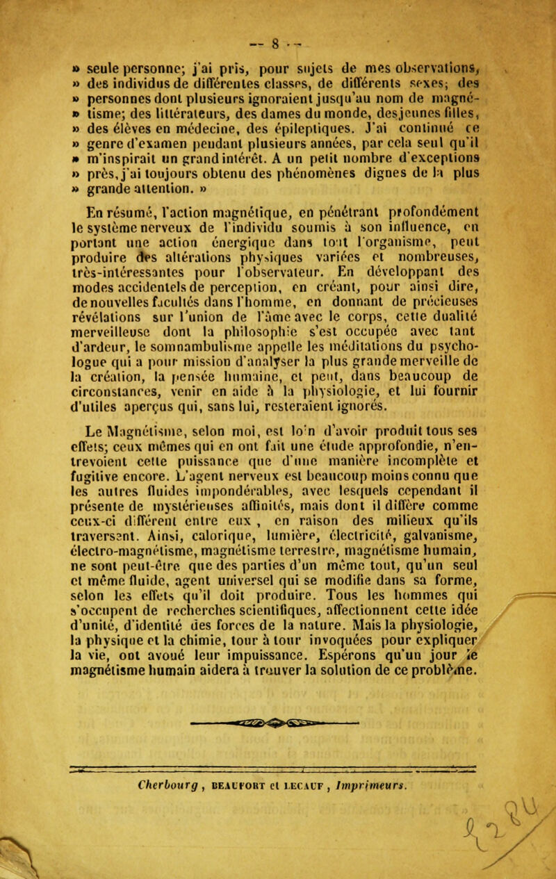 » seule personne; j'ai pris, pour sujets de mes observations, » des individus de différentes classes, de différents sexes; des » personnes dont plusieurs ignoraient jusqu'au nom de magné- » tisme; des littérateurs, des dames du monde, desjeunes filles, » des élèves en médecine, des épileptiques. J'ai continué ce » genre d'examen pendant plusieurs années, par cela seul qu'il » m'inspirait un grand intérêt. A un pelil nombre d'exceptions » près, j'ai toujours obtenu des phénomènes dignes de la plus » grande attention. » En résumé, l'action magnétique, en pénétrant profondément le système nerveux de l'individu soumis à son inlluence, en portant une action énergique dans toit l'organisme, peut produire des altérations physiques variées et nombreuses, très-intéressantes pour l'observateur. En développant des modes accidentels de perception, en créant, pour ainsi dire, de nouvelles facultés dans l'homme, en donnant de précieuses révélations sur l'union de l'âme avec le corps, cetie dualité merveilleuse dont la philosophie s'est occupée avec tant d'ardeur, le somnambulisme appelle les méditations du psycho- logue qui a pour mission d'analyser la plus grande merveille de la création, la pensée humaine, et peut, dans beaucoup de circonstances, venir en aide à la physiologie, et lui fournir d'utiles aperçus qui, sans lui, resteraient ignorés. Le Magnétisme, selon moi, est lo:n d'avoir produit tous ses effets; ceux mêmes qui en ont fait une élude approfondie, n'en- trevoient celte puissance que d'une manière incomplète et fugitive encore. L'agent nerveux est beaucoup moins connu que les autres fluides impondérables, avec lesquels cependant il présente de mystérieuses affinités, mais dont il diffère comme ceux-ci différent entre eux , en raison des milieux qu'ils traverssnl. Ainsi, calorique, lumière, électricité, galvanisme, électro-magnétisme, magnétisme terresire, magnétisme humain, ne sont peut-être que des parties d'un même tout, qu'un seul cl même fluide, agent universel qui se modifie dans sa forme, selon les effets qu'il doit produire. Tous les hommes qui s'occupent de recherches scientifiques, affectionnent cette idée d'unité, d'identité des forces de la nature. Mais la physiologie, la physique et la chimie, tour à tour invoquées pour expliquer la vie, ont avoué leur impuissance. Espérons qu'un jour le magnétisme humain aidera à trouver la solution de ce problème. Cherbourg , dealfort cl i.ecauf , Imprimeurs. V-