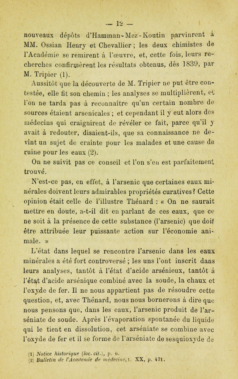 nouveaux dépôts d'Hamman-Mez-Koutin parvinrent à MM. Ossian Henry et Chevallier ; les deux chimistes de l'Académie se remirent à l'œuvre, et, cette fois, leurs re- cherches confirmèrent les résultats obtenus, dès 1839, par M. Tripier (1). Aussitôt que la découverte de M. Tripier ne put être con- testée, elle fit son chemin ; les analyses se multiplièrent, et l'on ne tarda pas à reconnaître qu'un certain nombre de sources étaient arsenicales ; et cependant il y eut alors des médecins qui craignirent de révéler ce fait, parce qu'il y avait à redouter, disaient-ils, que sa connaissance ne de- vînt un sujet de crainte pour les malades et une cause de ruine pour les eaux (2). On ne suivit pas ce conseil et l'on s'en est parfaitement trouvé. N'est-ce pas, en effet, à l'arsenic que certaines eaux mi- nérales doivent leurs admirables propriétés curatives? Cette opinion était celle de l'illustre Thénard : « On ne saurait mettre en doute, a-t-il dit en parlant de ces eaux, que ce ne soit à la présence de cette substance (l'arsenic) que doif être attribuée leur puissante action sur l'économie ani- male. » L'état dans lequel se rencontre l'arsenic dans les eaux minérales a été fort controversé ; les uns l'ont inscrit dans leurs analyses, tantôt à l'état d'acide arsénieux, tantôt à l'état d'acide arsénique combiné avec la soude, la chaux et l'oxyde de fer. Il ne nous appartient pas de résoudre cette question, et, avec Thénard, nous nous bornerons à dire que nous pensons que, dans les eaux, l'arsenic produit de l'ar- séniate de soude. Après l'évaporation spontanée du liquide qui le tient en dissolution, cet arséniate se combine avec l'oxyde de fer et il se forme de l'arséniate de sesquioxyde de (1) Notice historique [loc. cii.), p. ti. 2 Bulletin de l'Académie de médecine, t. XX, p. 471.