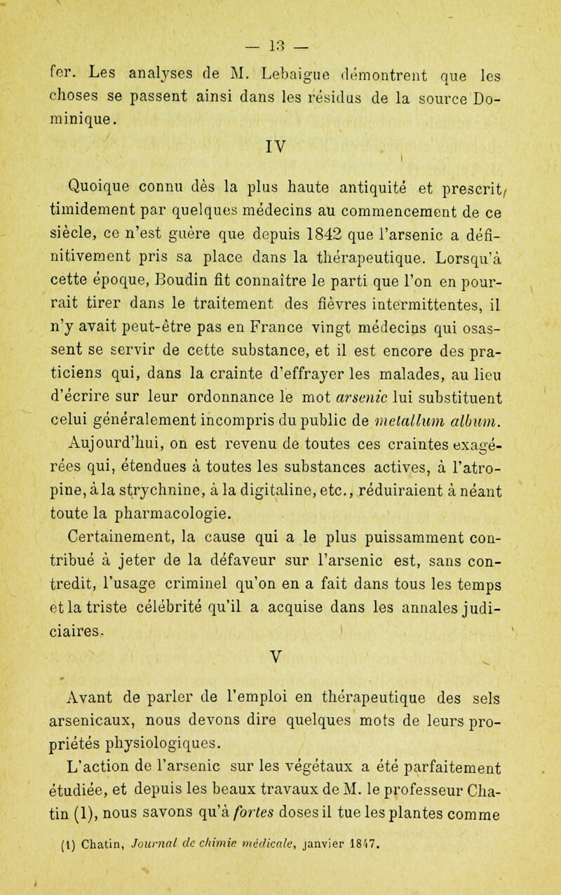 fer. Les analyses de M. Lebaigue démontrent que les choses se passent ainsi dans les résidus de la source Do- minique. IV i Quoique connu dès la plus haute antiquité et prescrit, timidement par quelques médecins au commencement de ce siècle, ce n'est guère que depuis 1842 que l'arsenic a défi- nitivement pris sa place dans la thérapeutique. Lorsqu'à cette époque, Boudin fit connaître le parti que l'on en pour- rait tirer dans le traitement des fièvres intermittentes, il n'y avait peut-être pas en France vingt médecins qui osas- sent se servir de cette substance, et il est encore des pra- ticiens qui, dans la crainte d'effrayer les malades, au lieu d'écrire sur leur ordonnance le mot arsenic lui substituent celui généralement incompris du public de metallum album. Aujourd'hui, on est revenu de toutes ces craintes exagé- rées qui, étendues à toutes les substances actives, à l'atro- pine, à la strychnine, à la digitaline, etc., réduiraient à néant toute la pharmacologie. Certainement, la cause qui a le plus puissamment con- tribué à jeter de la défaveur sur l'arsenic est, sans con- tredit, l'usage criminel qu'on en a fait dans tous les temps et la triste célébrité qu'il a acquise dans les annales judi- ciaires. V Avant de parler de l'emploi en thérapeutique des sels arsenicaux, nous devons dire quelques mots de leurs pro- priétés physiologiques. L'action de l'arsenic sur les végétaux a été parfaitement étudiée, et depuis les beaux travaux de M. le professeur Cha- tin (1), nous savons qu'à fortes doses il tue les plantes comme (1) Chatin, Journal de chimie médicale, janvier 1847.