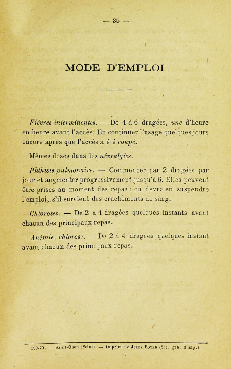 1 I MODE D'EMPLOI Fièvres intermittentes. — De 4 à 6 dragées, une d'heure en heure avant l'accès. En continuer l'usage quelques jours encore après que l'accès a été coupe'. Mêmes doses dans les névralgies. Phthisie pulmonaire. — Commencer par 2 dragées par jour et augmenter progressivement jusqu'à 6. Elles peuvent être prises au moment des repas ; on devra en suspendre l'emploi,.s'il survient des crachements de sang. Chloroses. — De 2 à 4 dragées quelques instants avant chacun des principaux repas. Anémie, chlorose. — De 2 à 4 dragées quelques instant avant chacun des principaux repas. 129-79. — Saint-Oticn (Seine). — Imprimerie Jules Buter [Soc. gcn. d'imp.)