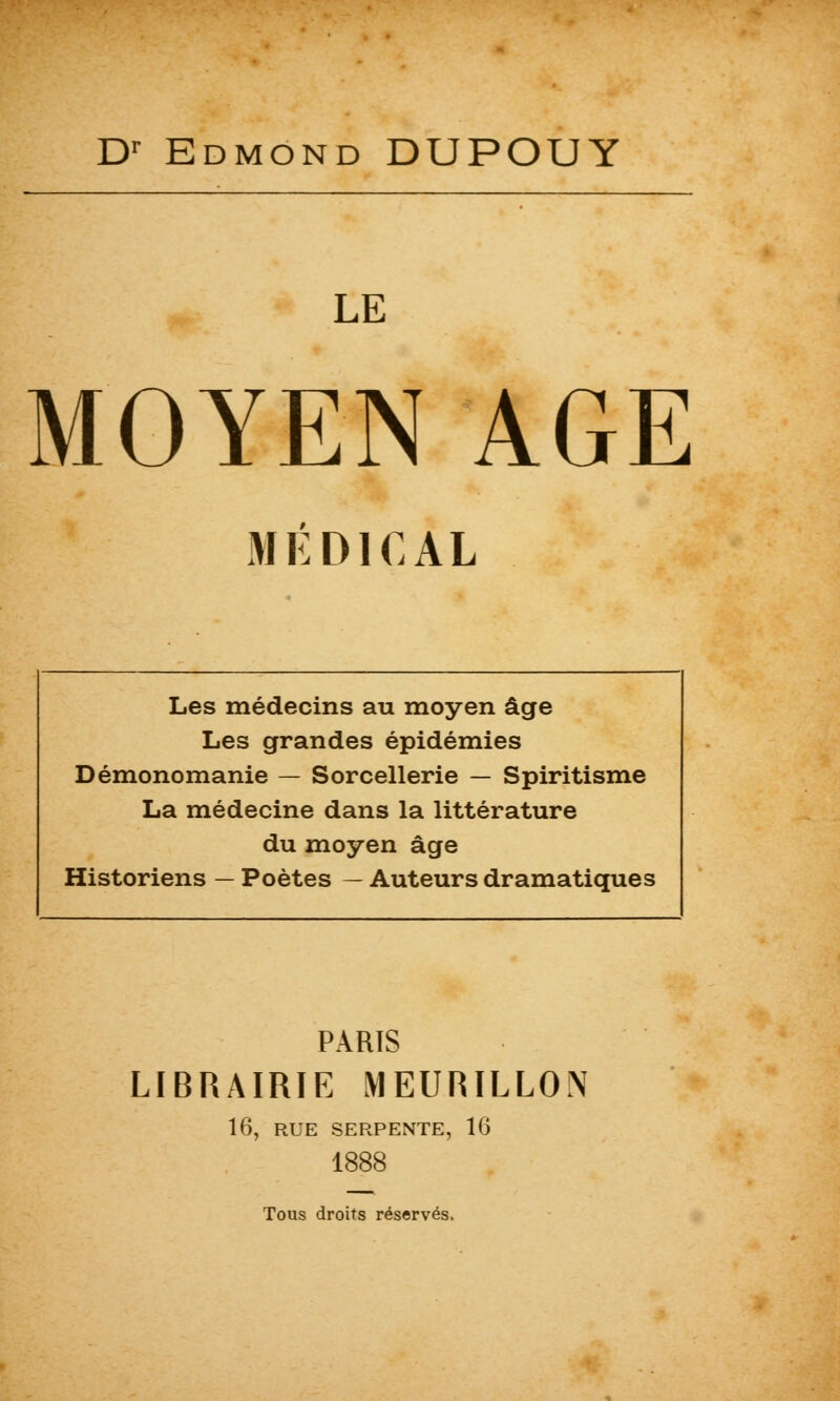 Dr Edmond DUPOUY LE MOYEN AGE MÉDICAL Les médecins au moyen âge Les grandes épidémies Démonomanie — Sorcellerie — Spiritisme La médecine dans la littérature du moyen âge Historiens — Poètes — Auteurs dramatiques PARIS LIBRAIRIE MEURILLON 16, RUE SERPENTE, 16 1888 Tous droits réservés.