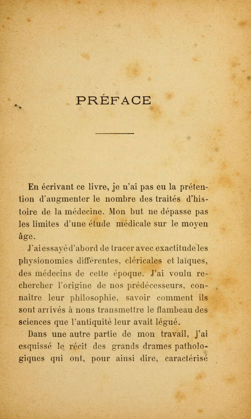 PREFACE En écrivant ce livre, je n'ai pas eu la préten- tion d'augmenter le nombre des traités d'his- toire de la médecine. Mon but ne dépasse pas les limites d'une étude médicale sur le moyen âge. J'ai essayé d'abord de tracer avec exactitude les physionomies différentes, cléricales et laïques, des médecins de cette époque. J'ai voulu re- chercher l'origine de nos prédécesseurs, con- naître leur philosophie, savoir comment ils sont arrivés à nous transmettre le flambeau des sciences que l'antiquité leur avait légué. Dans une autre partie de mon travail, j'ai esquissé le récit des grands drames patholo- giques qui ont, pour ainsi dire, caractérisé