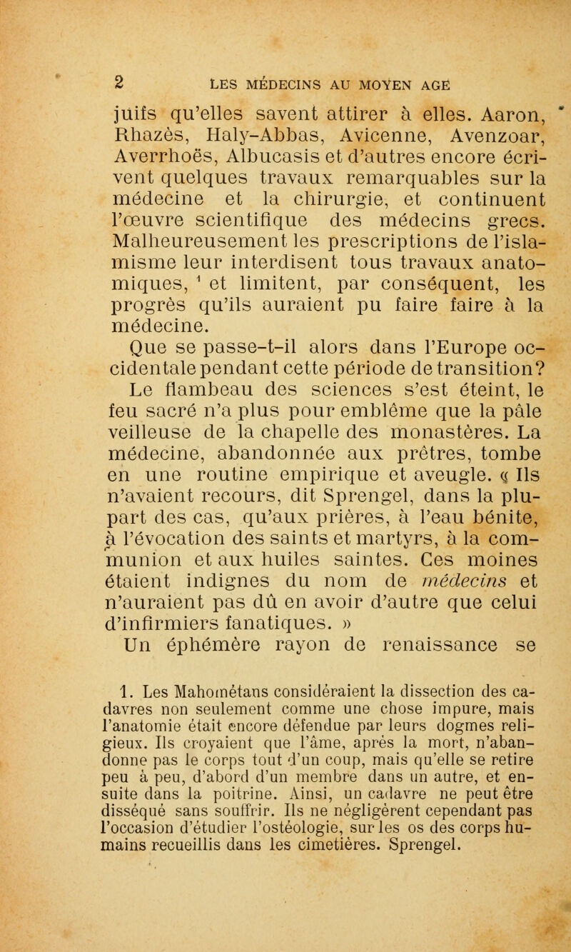 juifs qu'elles savent attirer à elles. Aaron, Rhazès, Haly-Abbas, Avicenne, Avenzoar, Averrhoës, Albucasis et d'autres encore écri- vent quelques travaux remarquables sur la médecine et la chirurgie, et continuent l'œuvre scientifique des médecins grecs. Malheureusement les prescriptions de l'isla- misme leur interdisent tous travaux anato- miques, 1 et limitent, par conséquent, les progrès qu'ils auraient pu faire faire à la médecine. Que se passe-t-il alors dans l'Europe oc- cidentale pendant cette période de transition? Le flambeau des sciences s'est éteint, le feu sacré n'a plus pour emblème que la pâle veilleuse de la chapelle des monastères. La médecine, abandonnée aux prêtres, tombe en une routine empirique et aveugle. <$ Ils n'avaient recours, dit Sprengel, dans la plu- part des cas, qu'aux prières, à l'eau bénite, à révocation des saints et martyrs, à la com- munion et aux huiles saintes. Ces moines étaient indignes du nom de médecins et n'auraient pas dû en avoir d'autre que celui d'infirmiers fanatiques. » Un éphémère rayon de renaissance se 1. Les Mahométans considéraient la dissection des ca- davres non seulement comme une chose impure, mais l'anatomie était encore défendue par leurs dogmes reli- gieux. Ils croyaient que l'âme, après la mort, n'aban- donne pas le corps tout d'un coup, mais qu'elle se retire peu à peu, d'abord d'un membre dans un autre, et en- suite dans la poitrine. Ainsi, un cadavre ne peut être disséqué sans souffrir. Ils ne négligèrent cependant pas l'occasion d'étudier l'ostéologie, sur les os des corps hu- mains recueillis dans les cimetières. Sprengel.