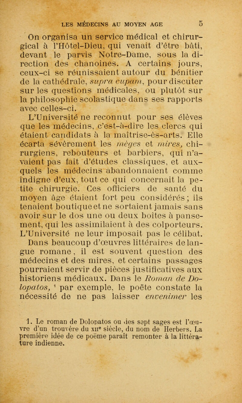 On organisa un service médical et chirur- gical à l'Hôtel-Dieu, qui venait d'être bâti, devant le parvis Notre-Dame, sous la di- rection des chanoines. A certains jours, ceux-ci se réunissaient autour du bénitier de la cathédrale, supra cupam, pour discuter sur les questions médicales, ou plutôt sur la philosophie scolastique dans ses rapports avec celles-ci. L'Université ne reconnut pour ses élèves que les médecins, c'est-à-dire les clercs qui étaient candidats à la maîtrise-ès-arts. Elle écarta sévèrement les fnèges et mires, chi- rurgiens, rebouteurs et barbiers, qui n'a- vaient pas fait d'études classiques, et aux- quels les médecins abandonnaient comme indigne d'eux, tout ce qui concernait la pe- tite chirurgie. Ces officiers de santé du moyen âge étaient fort peu considérés; ils tenaient boutique et ne sortaient jamais sans avoir sur le dos une ou deux boîtes à panse- ment, qui les assimilaient à des colporteurs. L'Université ne leur imposait pas le célibat. Dans beaucoup d'œuvres littéraires de lan- gue romane, il est souvent question des médecins et des mires, et certains passages pourraient servir de pièces justificatives aux historiens médicaux. Dans le Roman de Do- lopatoSj 1 par exemple, le poëte constate la nécessité de ne pas laisser envenimer les 1. Le roman de Dolopatos ou des sept sages est l'œu- vre d'un trouvère du xne siècle, du nom de Herbers. La première idée de ce poëme paraît remonter à la littéra- ture indienne.