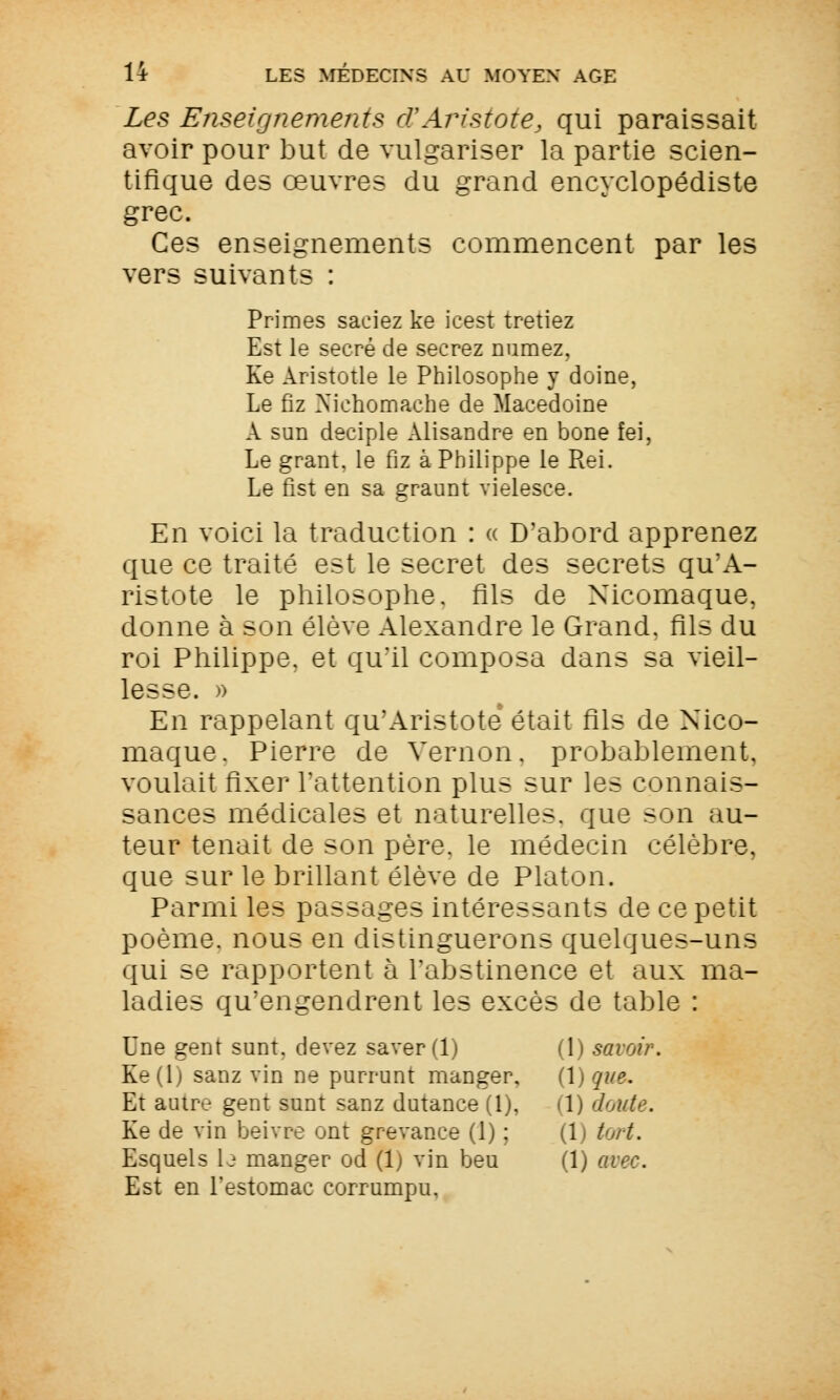 Les Enseignements cFAristote, qui paraissait avoir pour but de vulgariser la partie scien- tifique des œuvres du grand encyclopédiste grec. Ces enseignements commencent par les vers suivants : Primes saciez ke icest tretiez Est le secré de secrez numez, Ke Aristotle le Philosophe y doine, Le fiz Xichomache de Macédoine A sun deciple Alisandre en bone fei, Le grant. le fiz à Philippe le Rei. Le fist en sa graunt vielesce. En voici la traduction : « D'abord apprenez que ce traité est le secret des secrets qu'A- ristote le philosophe, fils de Nicomaque, donne à son élève Alexandre le Grand, fils du roi Philippe, et qu'il composa dans sa vieil- lesse. » En rappelant qu'Aristote était fils de Nico- maque. Pierre de Vernon. probablement, voulait fixer l'attention plus sur les connais- sances médicales et naturelles, que son au- teur tenait de son père, le médecin célèbre, que sur le brillant élève de Platon. Parmi les passages intéressants de ce petit poème, nous en distinguerons quelques-uns qui se rapportent à l'abstinence et aux ma- ladies qu'engendrent les excès de table : Une gent sont, devez saver(l) (1) savoir. Ke(lj sanz vin ne purrunt manger, (\) que. Et autre gent sunt sanz dutance (1), il) doute. Ke de vin beivrc ont grevance (1) ; (1) tort. Esquels b manger od (1) vin beu (1) avec. Est en l'estomac cormmpu,