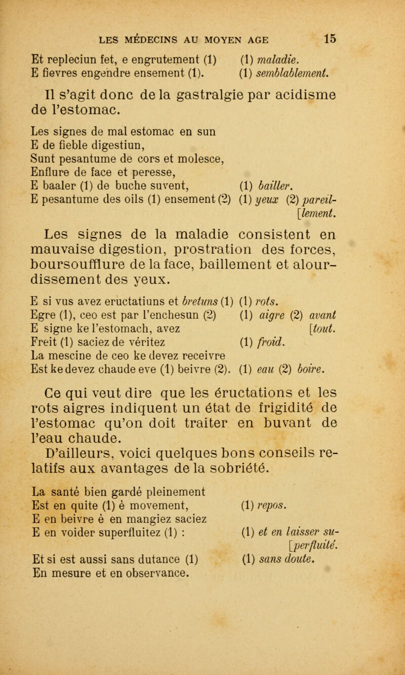 Et repleciim fet, e engrutement (1) (1) maladie. E fièvres engendre ensement (1). (1) semblablement. Il s'agit donc de la gastralgie par acidisme de l'estomac. Les signes de mal estomac en sun E de fieble digestiun, Sunt pesantume de cors et molesce, Enflure de face et peresse, E baaler (1) de bûche su vent, (1) bailler. E pesantume des oils (1) ensement (2) (1) yeux {2) pareil- élément. Les signes de la maladie consistent en mauvaise digestion, prostration des forces, boursoufflure de la face, bâillement et alour- dissement des yeux. E si vus avez eructatiuns et bretuns{\) (1) rots. Egre (1), ceo est par l'enchesun (2) (1) aigre (2) avant E signe ke l'estomach, avez [tout. Freit (1) saciez de véritez (1) froid. La mescine de ceo ke devez receivre Est ke devez chaude eve (1) beivre (2). (1) eau (2) boire. Ce qui veut dire que les éructations et les rots aigres indiquent un état de frigidité de l'estomac qu'on doit traiter en buvant de l'eau chaude. D'ailleurs, voici quelques bons conseils re- latifs aux avantages de la sobriété. La santé bien gardé pleinement Est en quite (1) è movement, (1) repos. E en beivre è en mangiez saciez E en voider superfluitez (1) : (1) et en laisser su- [perfluité. Et si est aussi sans dutance (1) (1) sans doute. En mesure et en observance.
