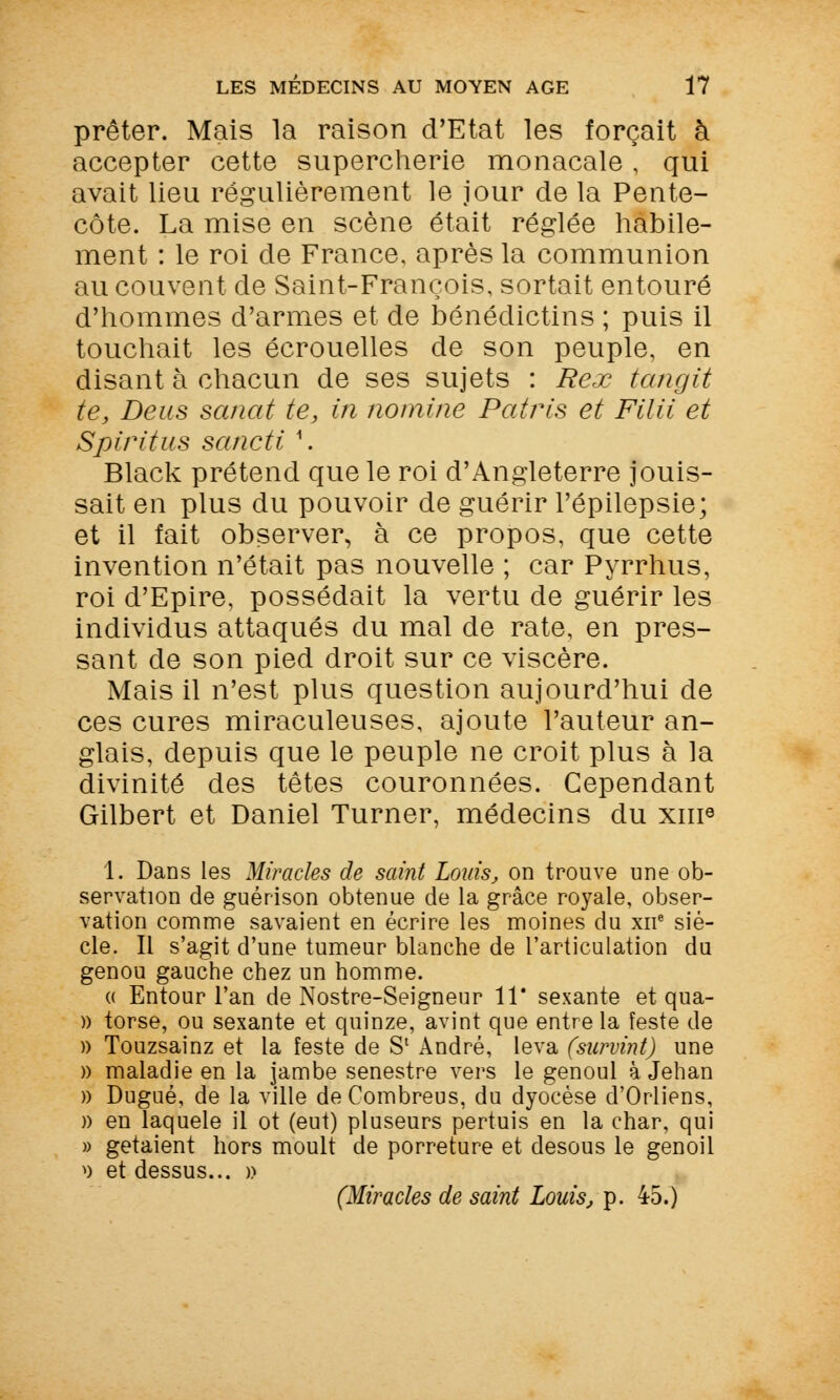 prêter. Mais la raison d'Etat les forçait à accepter cette supercherie monacale, qui avait lieu régulièrement le jour de la Pente- côte. La mise en scène était réglée habile- ment : le roi de France, après la communion au couvent de Saint-François, sortait entouré d'hommes d'armes et de bénédictins ; puis il touchait les écrouelles de son peuple, en disant à chacun de ses sujets : Rex tangit te, De us sanat te, in nomine Patris et Filii et Spiritus sancti \ Black prétend que le roi d'Angleterre jouis- sait en plus du pouvoir de guérir l'épilepsie; et il fait observer, à ce propos, que cette invention n'était pas nouvelle ; car Pyrrhus, roi d'Epire, possédait la vertu de guérir les individus attaqués du mal de rate, en pres- sant de son pied droit sur ce viscère. Mais il n'est plus question aujourd'hui de ces cures miraculeuses, ajoute l'auteur an- glais, depuis que le peuple ne croit plus à la divinité des têtes couronnées. Cependant Gilbert et Daniel Turner, médecins du xnr3 1. Dans les Miracles de saint Louis, on trouve une ob- servation de guérison obtenue de la grâce royale, obser- vation comme savaient en écrire les moines du xne siè- cle. Il s'agit d'une tumeur blanche de l'articulation du genou gauche chez un homme. « Entour l'an de Nostre-Seigneur 11* sexante et qua- » torse, ou sexante et quinze, avint que entre la feste de )) Touzsainz et la feste de S' André, leva (survint) une » maladie en la jambe senestre vers le genoul à Jehan » Dugué, de la ville deCombreus, du dyocèse d'Orliens, » en laquele il ot (eut) pluseurs pertuis en la char, qui » getaient hors moult de porreture et desous le genoil >) et dessus... » (Miracles de saint Louis, p. 45.)