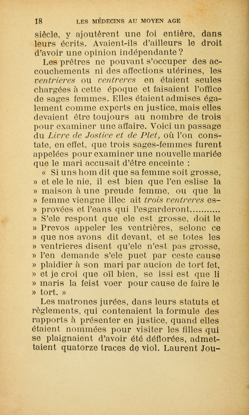 siècle, y ajoutèrent une foi entière, dans leurs écrits. Avaient-ils d'ailleurs le droit d'avoir une opinion indépendante? Les prêtres ne pouvant s'occuper des ac- couchements ni des affections utérines, les ventrières ou venir ères en étaient seules chargées à cette époque et faisaient l'office de sages femmes. Elles étaient admises éga- lement comme experts en justice, mais elles devaient être toujours au nombre de trois pour examiner une affaire. Voici un passage du Livre de Jostiee et de Plet, où l'on cons- tate, en effet, que trois sages-femmes furent appelées pour examiner une nouvelle mariée que le mari accusait d'être enceinte : « Si uns hom dit que sa femme soit grosse, » et ele le nie, il est bien que l'en eslise la » maison à une preude femme, ou que la » femme viengne illec ait trois venir ères es- » provées et l'eans qui l'esgarderont » S'ele respont que ele est grosse, doit le » Prevos appeler les ventrières, selonc ce » que nos avons dit devant, et se totes les » ventrières disent qu'ele n'est pas grosse, » l'en demande s'ele puet par ceste cause » plaidier à son mari par aucion de tort fet, » et je croi que oïl bien, se issi est que li » maris la feist voer pour cause de faire le » tort. » Les matrones jurées, dans leurs statuts et règlements, qui contenaient la formule des rapports à présenter en justice, quand elles étaient nommées pour visiter les filles qui se plaignaient d'avoir été déflorées, admet- taient quatorze traces de viol. Laurent Jou-