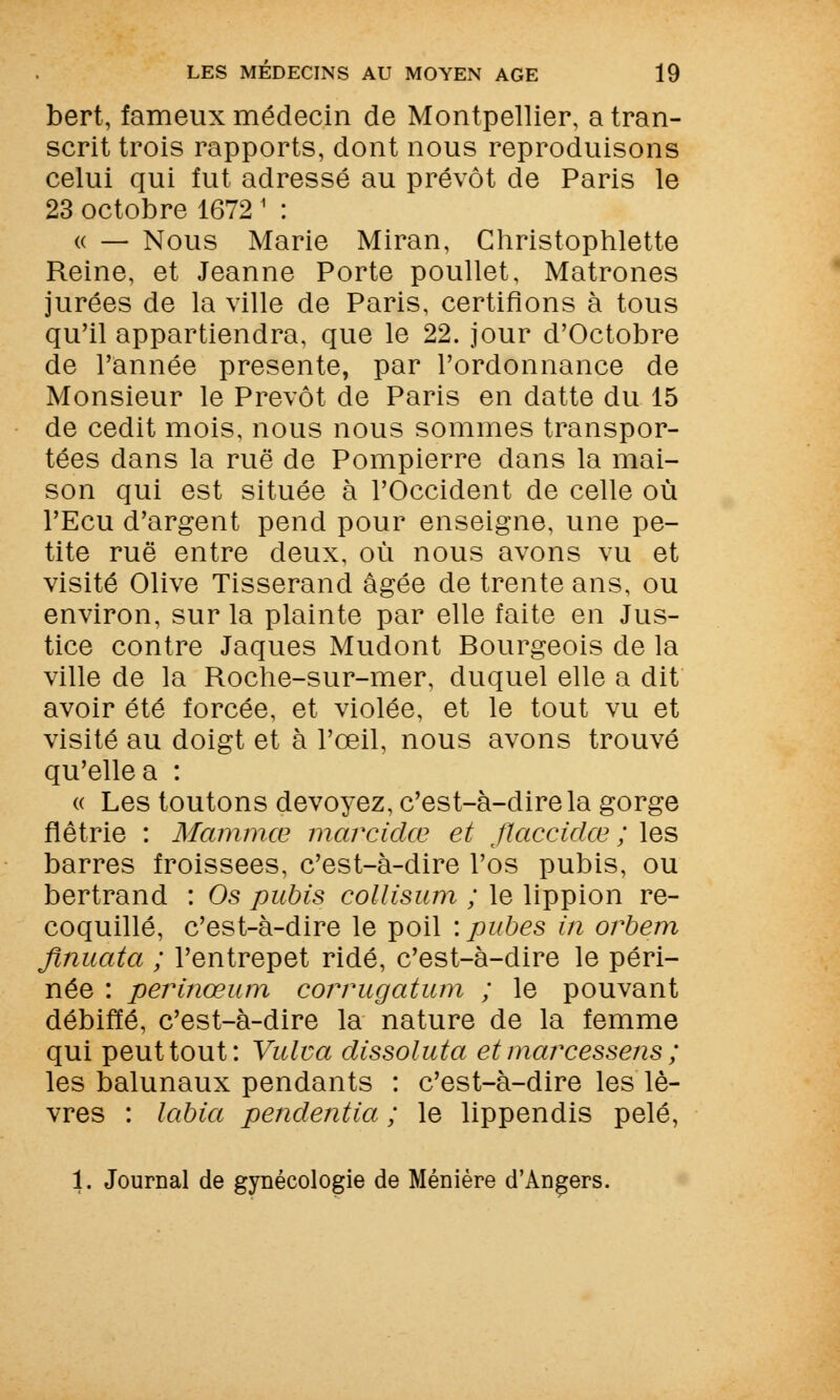 bert, fameux médecin de Montpellier, a tran- scrit trois rapports, dont nous reproduisons celui qui fut adressé au prévôt de Paris le 23 octobre 1672 1 : « — Nous Marie Miran, Christophlette Reine, et Jeanne Porte poullet, Matrones jurées de la ville de Paris, certifions à tous qu'il appartiendra, que le 22. jour d'Octobre de l'année présente, par l'ordonnance de Monsieur le Prévôt de Paris en datte du 15 de cedit mois, nous nous sommes transpor- tées dans la rue de Pompierre dans la mai- son qui est située à l'Occident de celle où l'Ecu d'argent pend pour enseigne, une pe- tite rue entre deux, où nous avons vu et visité Olive Tisserand âgée de trente ans, ou environ, sur la plainte par elle faite en Jus- tice contre Jaques Mudont Bourgeois de la ville de la Roche-sur-mer, duquel elle a dit avoir été forcée, et violée, et le tout vu et visité au doigt et à l'œil, nous avons trouvé qu'elle a : « Les toutons dévoyez, c'est-à-dire la gorge flétrie : Mammœ marcidœ et flaccidœ ; les barres froissées, c'est-à-dire l'os pubis, ou bertrand : Os pubis collisum ; le lippion re- coquillé, c'est-à-dire le poil : pubes in orbem flnuata ; l'entrepet ridé, c'est-à-dire le péri- née : perinœum corrugatum ; le pouvant débiffé, c'est-à-dire la nature de la femme qui peut tout: Vulva dissoluta etmarcessens ; les balunaux pendants : c'est-à-dire les lè- vres : labia pendentia ; le lippendis pelé, 1. Journal de gynécologie de Ménière d'Angers.