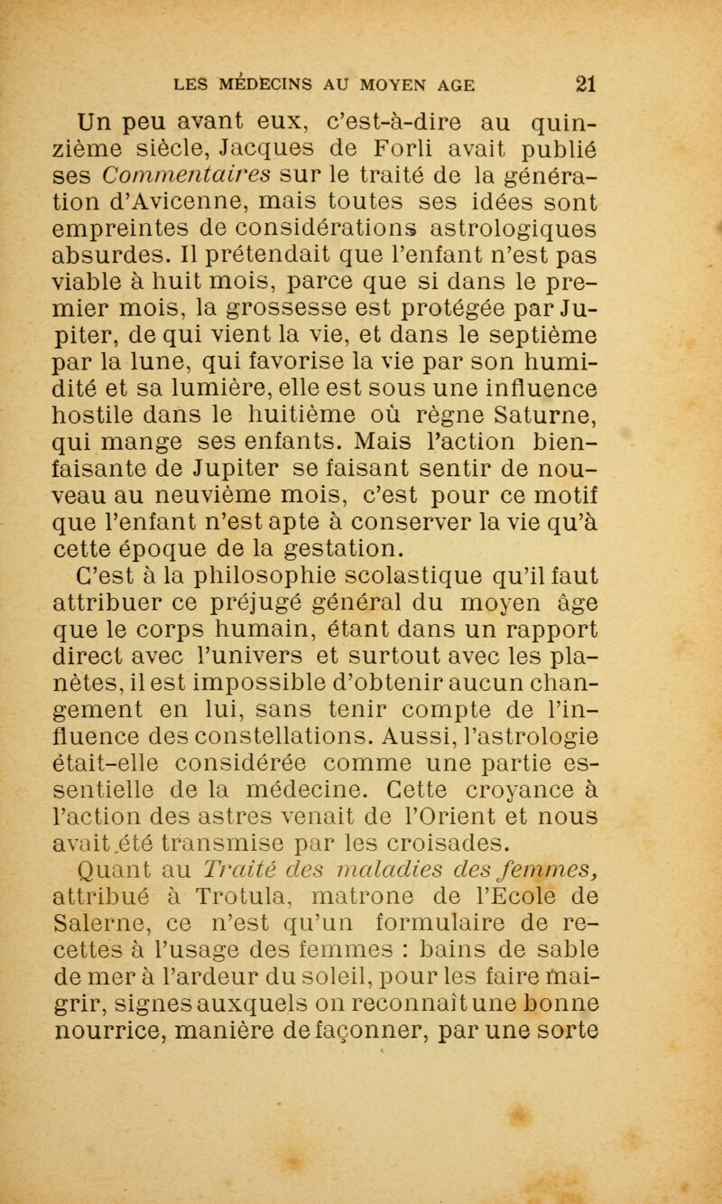 Un peu avant eux, c'est-à-dire au quin- zième siècle, Jacques de Forli avait publié ses Commentaires sur le traité de la généra- tion d'Avicenne, mais toutes ses idées sont empreintes de considérations astrologiques absurdes. Il prétendait que l'enfant n'est pas viable à huit mois, parce que si dans le pre- mier mois, la grossesse est protégée par Ju- piter, de qui vient la vie, et dans le septième par la lune, qui favorise la vie par son humi- dité et sa lumière, elle est sous une influence hostile dans le huitième où règne Saturne, qui mange ses enfants. Mais l'action bien- faisante de Jupiter se faisant sentir de nou- veau au neuvième mois, c'est pour ce motif que l'enfant n'est apte à conserver la vie qu'à cette époque de la gestation. C'est à la philosophie scolastique qu'il faut attribuer ce préjugé général du moyen âge que le corps humain, étant dans un rapport direct avec l'univers et surtout avec les pla- nètes, il est impossible d'obtenir aucun chan- gement en lui, sans tenir compte de l'in- fluence des constellations. Aussi, l'astrologie était-elle considérée comme une partie es- sentielle de la médecine. Cette croyance à l'action des astres venait de l'Orient et nous avait .été transmise par les croisades. Quant au Traité des maladies des femmes, attribué à Trotula, matrone de l'Ecole de Salerne, ce n'est qu'un formulaire de re- cettes à l'usage des femmes : bains de sable de mer à l'ardeur du soleil, pour les faire mai- grir, signes auxquels on reconnaît une bonne nourrice, manière de façonner, par une sorte