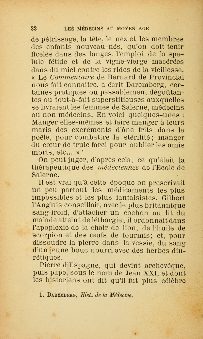 de pétrissage, la tête, le nez et les membres des enfants nouveau-nés, qu'on doit tenir ficelés dans des langes, l'emploi de la spa- lule fétide et de la vigne-vierge macérées dans du miel contre les rides de la vieillesse. « Le Commentaire de Bernard de Provincial nous fait connaître, a écrit Daremberg, cer- taines pratiques ou passablement dégoûtan- tes ou tout-à-fait superstitieuses auxquelles se livraient les femmes de Salerne, médecins ou non médecins. En voici quelques-unes : Manger elles-mêmes et faire manger à leurs maris des excréments d'âne frits dans la poêle, pour combattre la stérilité ; manger du cœur de truie farci pour oublier les amis morts, etc.. » 1 On peut juger, d'après cela, ce qu'était la thérapeutique des mécleciennes de l'Ecole de Salerne. Il est vrai qu'à cette époque on prescrivait un peu partout les médicaments les plus impossibles et les plus fantaisistes. Gilbert l'Anglais conseillait, avec le plus britannique sang-froid, d'attacher un cochon au lit du malade atteint de léthargie ; il ordonnait dans l'apoplexie de la chair de lion, de l'huile de scorpion et des œufs de fourmis; et, pour dissoudre la pierre dans la vessie, du sang d'un jeune bouc nourri avec des herbes diu- rétiques. Pierre d'Espagne, qui devint archevêque, puis pape, sous le nom de Jean XXI, et dont les historiens ont dit qu'il fut plus célèbre 1. Daremberg, Hist, de la Médecine.