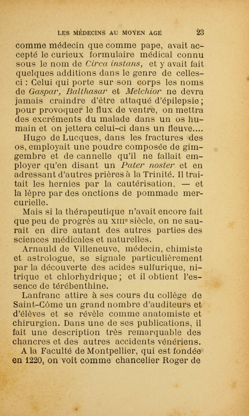 comme médecin que comme pape, avait ac- cepté le curieux formulaire médical connu sous le nom de Circa instans, et y avait fait quelques additions dans le genre de celles- ci : Celui qui porte sur son corps les noms de Gaspapj Balthasar et Melchior ne devra jamais craindre d'être attaqué d'épilepsie ; pour provoquer le flux de ventre, on mettra des excréments du malade dans un os hu- main et on jettera celui-ci dans un fleuve.... Hugo de Lucques, dans les fractures des os, employait une poudre composée de gim- gembre et de cannelle qu'il ne fallait em- ployer qu'en disant un Pater noster et en adressant d'autres prières à la Trinité. Il trai- tait les hernies par la cautérisation, — et la lèpre par des onctions de pommade mer- curielle. Mais si la thérapeutique n'avait encore fait que peu de progrès au xme siècle, on ne sau- rait en dire autant des autres parties des sciences médicales et naturelles. Arnauld de Villeneuve, médecin, chimiste et astrologue, se signale particulièrement par la découverte des acides sulfurique, ni- trique et chlorhydrique; et il obtient l'es- sence de térébenthine. Lanfranc attire à ses cours du collège de Saint-Gôme un grand nombre d'auditeurs et d'élèves et se révèle comme anatomiste et chirurgien. Dans une de ses publications, il fait une description très remarquable des chancres et des autres accidents vénériens. A la Faculté de Montpellier, qui est fondée en 1220, on voit comme chancelier Roger de