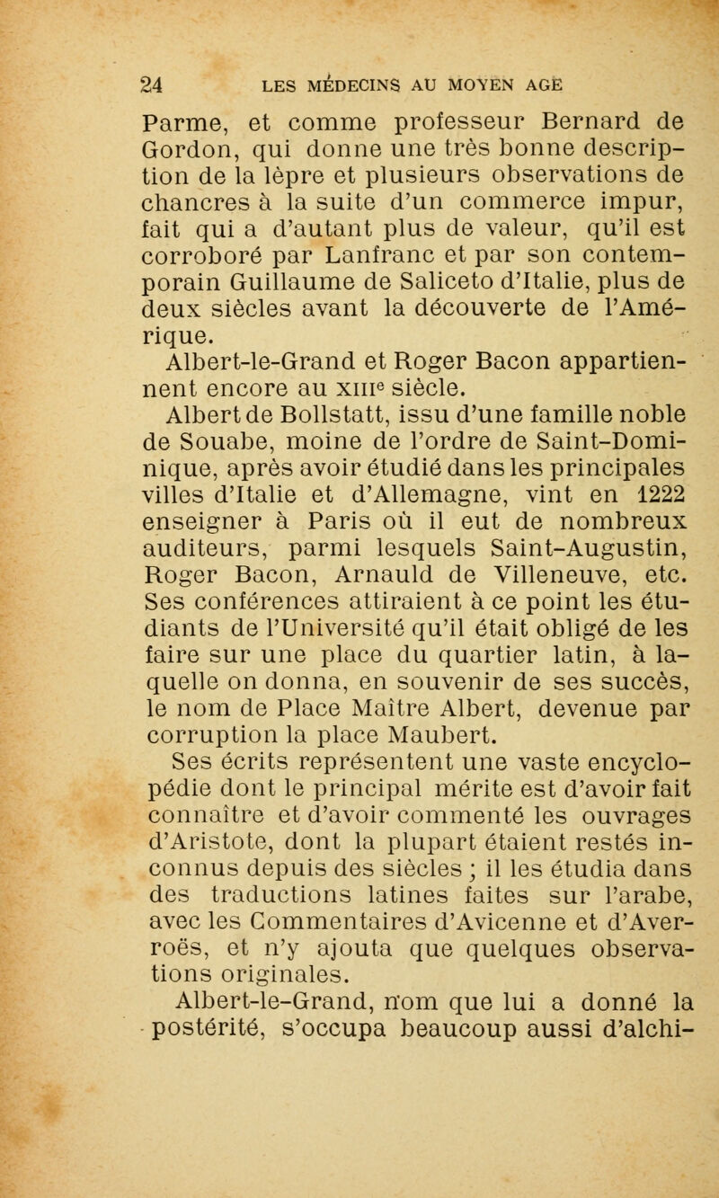 Parme, et comme professeur Bernard de Gordon, qui donne une très bonne descrip- tion de la lèpre et plusieurs observations de chancres à la suite d'un commerce impur, fait qui a d'autant plus de valeur, qu'il est corroboré par Lanfranc et par son contem- porain Guillaume de Saliceto d'Italie, plus de deux siècles avant la découverte de l'Amé- rique. Albert-le-Grand et Roger Bacon appartien- nent encore au xme siècle. Albert de Bollstatt, issu d'une famille noble de Souabe, moine de l'ordre de Saint-Domi- nique, après avoir étudié dans les principales villes d'Italie et d'Allemagne, vint en 1222 enseigner à Paris où il eut de nombreux auditeurs, parmi lesquels Saint-Augustin, Roger Bacon, Arnauld de Villeneuve, etc. Ses conférences attiraient à ce point les étu- diants de l'Université qu'il était obligé de les faire sur une place du quartier latin, à la- quelle on donna, en souvenir de ses succès, le nom de Place Maître Albert, devenue par corruption la place Maubert. Ses écrits représentent une vaste encyclo- pédie dont le principal mérite est d'avoir fait connaître et d'avoir commenté les ouvrages d'Aristote, dont la plupart étaient restés in- connus depuis des siècles ; il les étudia dans des traductions latines faites sur l'arabe, avec les Commentaires d'Avicenne et d'Aver- roës, et n'y ajouta que quelques observa- tions originales. Albert-le-Grand, nom que lui a donné la postérité, s'occupa beaucoup aussi d'alchi-