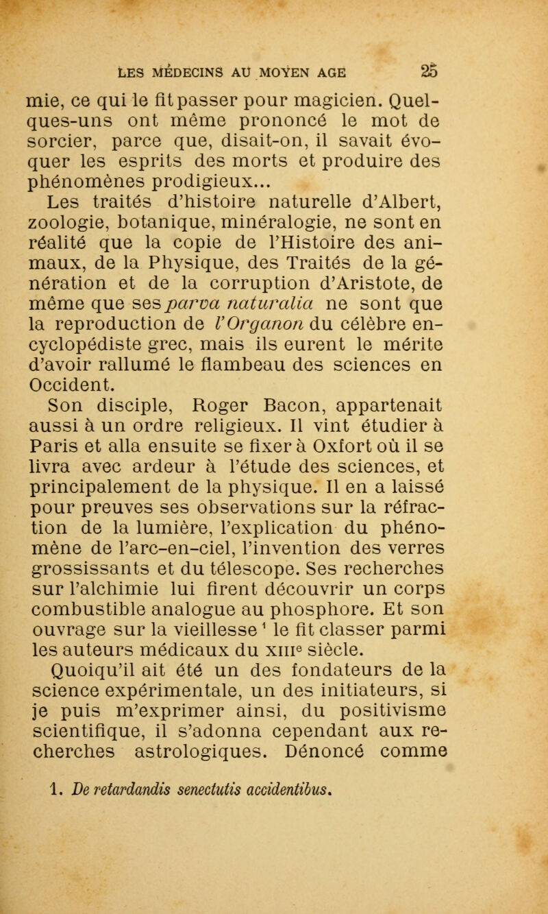 mie, ce qui le fit passer pour magicien. Quel- ques-uns ont même prononcé le mot de sorcier, parce que, disait-on, il savait évo- quer les esprits des morts et produire des phénomènes prodigieux... Les traités d'histoire naturelle d'Albert, zoologie, botanique, minéralogie, ne sont en réalité que la copie de l'Histoire des ani- maux, de la Physique, des Traités de la gé- nération et de la corruption d'Aristote, de même que sesparva naturalia ne sont que la reproduction de VOrganon du célèbre en- cyclopédiste grec, mais ils eurent le mérite d'avoir rallumé le flambeau des sciences en Occident. Son disciple, Roger Bacon, appartenait aussi à un ordre religieux. Il vint étudier à Paris et alla ensuite se fixer à Oxfort où il se livra avec ardeur à l'étude des sciences, et principalement de la physique. Il en a laissé pour preuves ses observations sur la réfrac- tion de la lumière, l'explication du phéno- mène de l'arc-en-ciel, l'invention des verres grossissants et du télescope. Ses recherches sur l'alchimie lui firent découvrir un corps combustible analogue au phosphore. Et son ouvrage sur la vieillesse1 le fit classer parmi les auteurs médicaux du xme siècle. Quoiqu'il ait été un des fondateurs de la science expérimentale, un des initiateurs, si je puis m'exprimer ainsi, du positivisme scientifique, il s'adonna cependant aux re- cherches astrologiques. Dénoncé comme 1. De retardandis senectutis accidentibus.