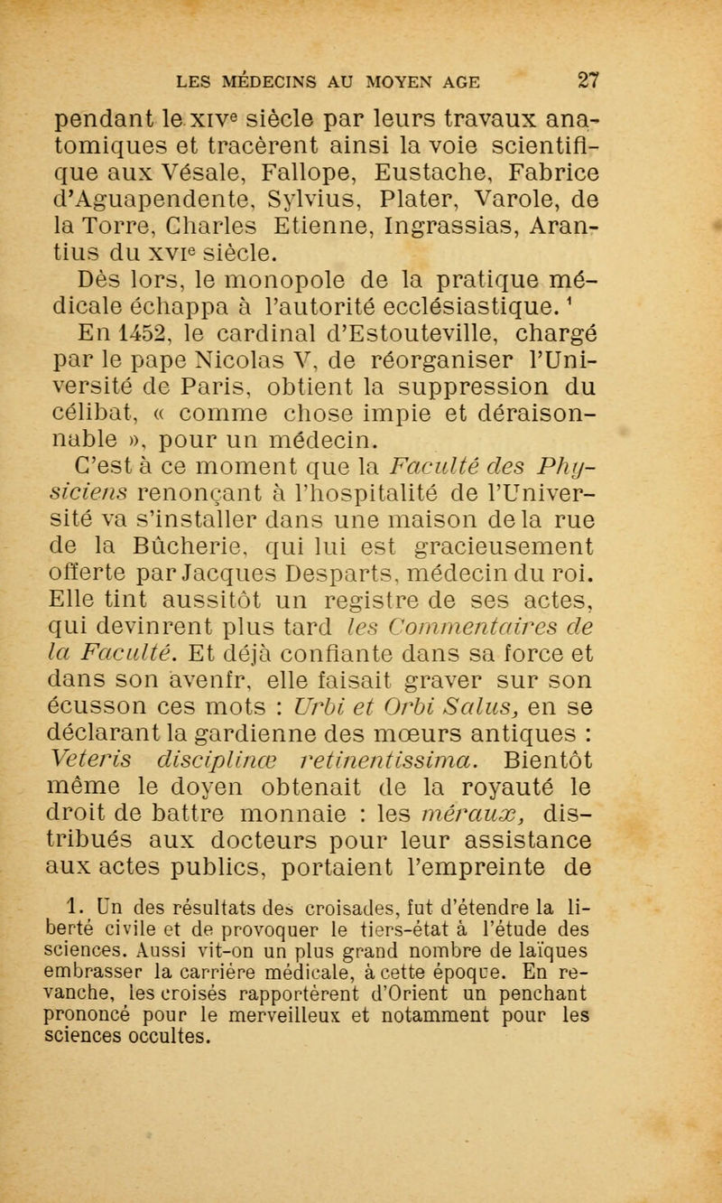 pendant le xive siècle par leurs travaux ana- tomiques et tracèrent ainsi la voie scientifi- que aux Vésale, Fallope, Eustache, Fabrice d'Aguapendente, Sylvius, Plater, Varole, de la Torre, Charles Etienne, Ingrassias, Aran- tius du xvie siècle. Dès lors, le monopole de la pratique mé- dicale échappa à l'autorité ecclésiastique.1 En 1452, le cardinal d'Estouteville, chargé par le pape Nicolas V, de réorganiser l'Uni- versité de Paris, obtient la suppression du célibat, « comme chose impie et déraison- nable », pour un médecin. C'est à ce moment que la Faculté des Phy- siciens renonçant à l'hospitalité de l'Univer- sité va s'installer dans une maison delà rue de la Bûcherie, qui lui est gracieusement offerte par Jacques Desparts, médecin du roi. Elle tint aussitôt un registre de ses actes, qui devinrent plus tard les Commentaires de la Faculté. Et déjà confiante dans sa force et dans son avenfr, elle faisait graver sur son écusson ces mots : TJrbi et Orbi Salus, en se déclarant la gardienne des mœurs antiques : Veteris disciplinée retinentissima. Bientôt même le doyen obtenait de la royauté le droit de battre monnaie : les mêraux, dis- tribués aux docteurs pour leur assistance aux actes publics, portaient l'empreinte de l.Un des résultats de» croisades, fut d'étendre la li- berté civile et de provoquer le tiers-état à l'étude des sciences. Aussi vit-on un plus grand nombre de laïques embrasser la carrière médicale, à cette époque. En re- vanche, les croisés rapportèrent d'Orient un penchant prononcé pour le merveilleux et notamment pour les sciences occultes.