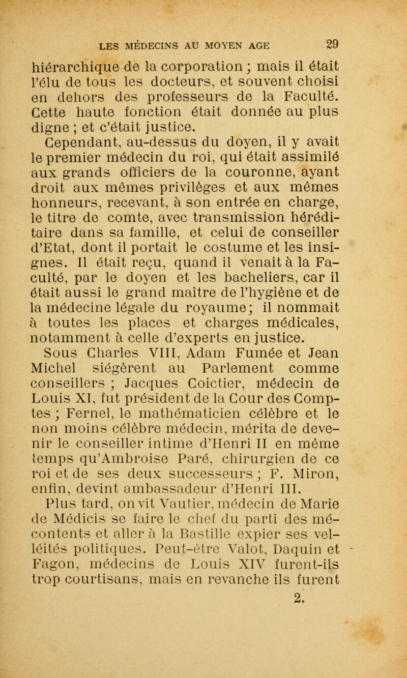 hiérarchique de la corporation ; mais il était l'élu de tous les docteurs, et souvent choisi en dehors des professeurs de la Faculté. Cette haute fonction était donnée au plus digne ; et c'était justice. Cependant, au-dessus du doyen, il y avait le premier médecin du roi, qui était assimilé aux grands officiers de la couronne, ayant droit aux mêmes privilèges et aux mêmes honneurs, recevant, à son entrée en charge, le titre de comte, avec transmission hérédi- taire dans sa famille, et celui de conseiller d'Etat, dont il portait le costume et les insi- gnes. Il était reçu, quand il venait à la Fa- culté, par le doyen et les bacheliers, car il était aussi le grand maître de l'hygiène et de la médecine légale du royaume; il nommait à toutes les places et charges médicales, notamment à celle d'experts en justice. Sous Charles VIII, Adam Fumée et Jean Michel siégèrent au Parlement comme conseillers ; Jacques Coictier, médecin de Louis XI, fut président de la Cour des Comp- tes ; Fernel, le mathématicien célèbre et le non moins célèbre médecin, mérita de deve- nir le conseiller intime d'Henri II en même temps qu'Ambroise Paré, chirurgien de ce roi et de ses deux successeurs ; F. Miron, enfin, devint ambassadeur d'Henri III. Plus tard, on vit Vautier, médecin de Marie de Méclicis se faire le chef du parti des mé- contents et aller à la Bastille expier ses vel- léités politiques. Peut-être Valot, Daquin et Fagon, médecins de Louis XIV furent-ils trop courtisans, mais en revanche ils furent 2.