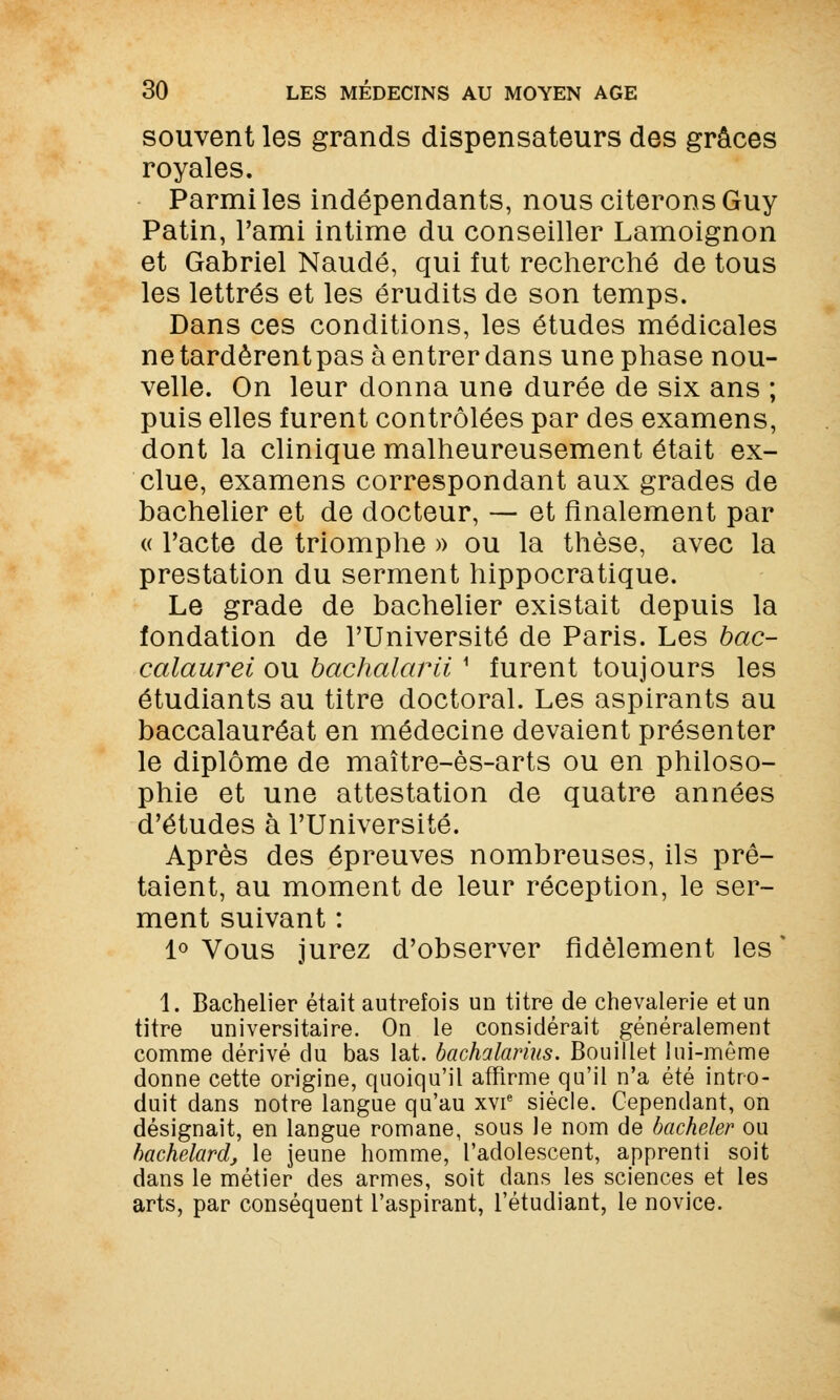souvent les grands dispensateurs des grâces royales. Parmi les indépendants, nous citerons Guy Patin, l'ami intime du conseiller Lamoignon et Gabriel Naudé, qui fut recherché de tous les lettrés et les érudits de son temps. Dans ces conditions, les études médicales ne tardèrentpas à entrer dans une phase nou- velle. On leur donna une durée de six ans ; puis elles furent contrôlées par des examens, dont la clinique malheureusement était ex- clue, examens correspondant aux grades de bachelier et de docteur, — et finalement par « l'acte de triomphe » ou la thèse, avec la prestation du serment hippocratique. Le grade de bachelier existait depuis la fondation de l'Université de Paris. Les bac- calaurei ou bachalarii 1 furent toujours les étudiants au titre doctoral. Les aspirants au baccalauréat en médecine devaient présenter le diplôme de maître-ès-arts ou en philoso- phie et une attestation de quatre années d'études à l'Université. Après des épreuves nombreuses, ils prê- taient, au moment de leur réception, le ser- ment suivant : 1° Vous jurez d'observer fidèlement les ! 1. Bachelier était autrefois un titre de chevalerie et un titre universitaire. On le considérait généralement comme dérivé du bas lat. bachalarms. Douillet lui-même donne cette origine, quoiqu'il affirme qu'il n'a été intro- duit dans notre langue qu'au xvie siècle. Cependant, on désignait, en langue romane, sous le nom de bacheler ou bachelardj le jeune homme, l'adolescent, apprenti soit dans le métier des armes, soit dans les sciences et les arts, par conséquent l'aspirant, l'étudiant, le novice.