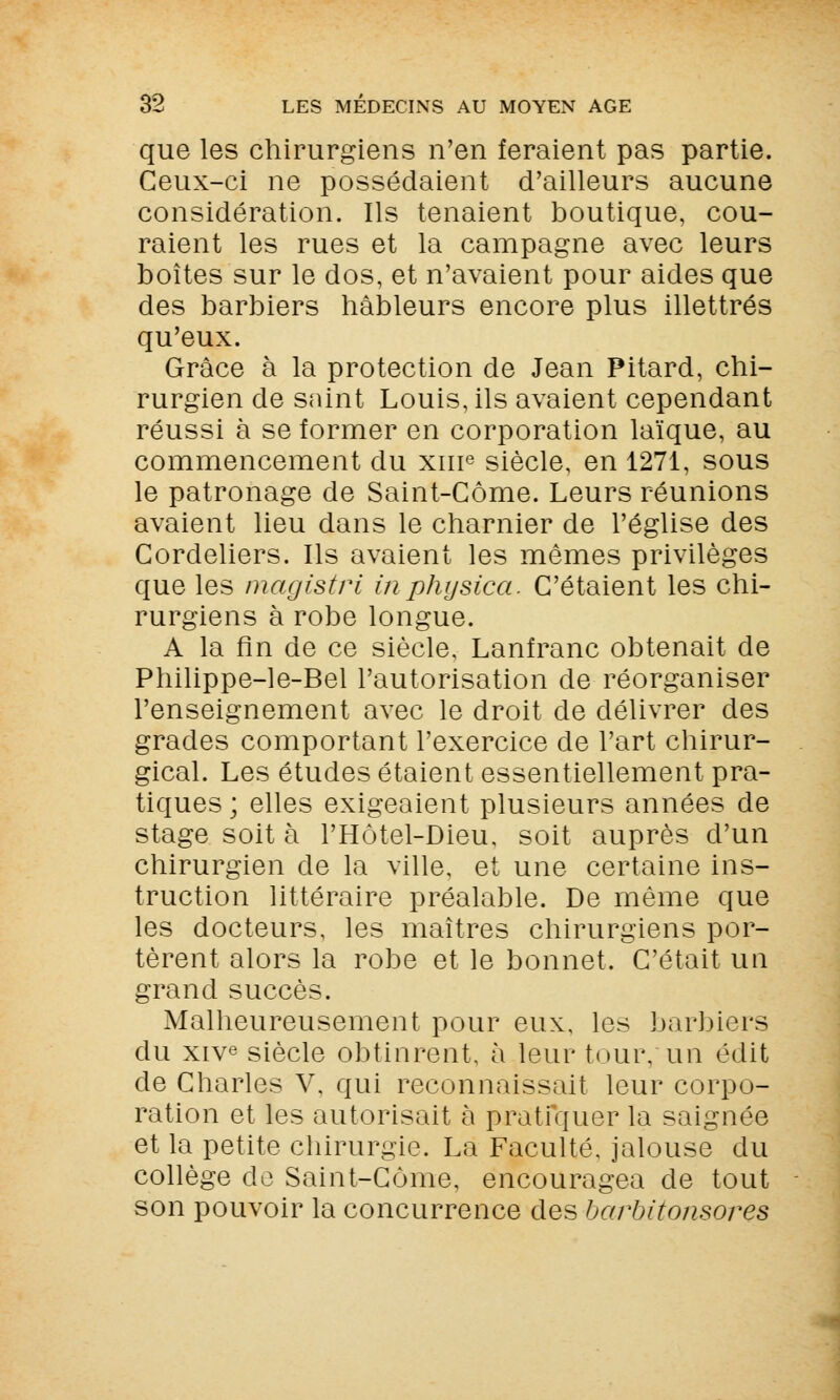 que les chirurgiens n'en feraient pas partie. Ceux-ci ne possédaient d'ailleurs aucune considération. Ils tenaient boutique, cou- raient les rues et la campagne avec leurs boîtes sur le dos, et n'avaient pour aides que des barbiers hâbleurs encore plus illettrés qu'eux. Grâce à la protection de Jean Pitard, chi- rurgien de saint Louis, ils avaient cependant réussi à se former en corporation laïque, au commencement du xur3 siècle, en 1271, sous le patronage de Saint-Côme. Leurs réunions avaient lieu dans le charnier de l'église des Cordeliers. Ils avaient les mêmes privilèges que les magistri inphysica. C'étaient les chi- rurgiens à robe longue. A la fin de ce siècle, Lanfranc obtenait de Philippe-le-Bel l'autorisation de réorganiser l'enseignement avec le droit de délivrer des grades comportant l'exercice de l'art chirur- gical. Les études étaient essentiellement pra- tiques ; elles exigeaient plusieurs années de stage soit à l'Hôtel-Dieu, soit auprès d'un chirurgien de la ville, et une certaine ins- truction littéraire préalable. De même que les docteurs, les maîtres chirurgiens por- tèrent alors la robe et le bonnet. C'était un grand succès. Malheureusement pour eux, les barbiers du xive siècle obtinrent, à leur tour, un édit de Charles V, qui reconnaissait leur corpo- ration et les autorisait à pratiquer la saignée et la petite chirurgie. La Faculté, jalouse du collège de Saint-Côme, encouragea de tout son pouvoir la concurrence des barbitonsores