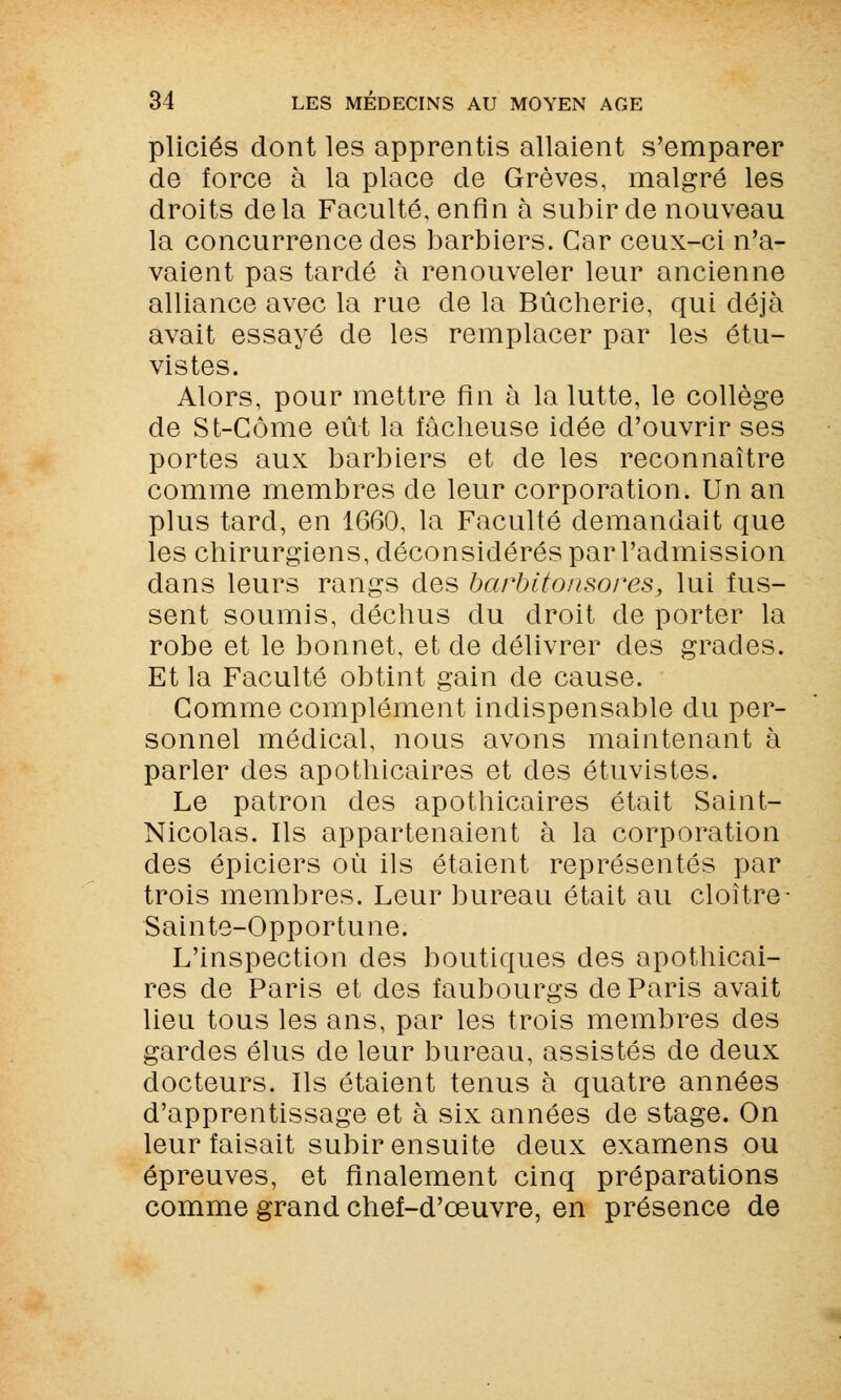 pliciés dont les apprentis allaient s'emparer de force à la place de Grèves, malgré les droits delà Faculté, enfin à subir de nouveau la concurrence des barbiers. Car ceux-ci n'a- vaient pas tardé à renouveler leur ancienne alliance avec la rue de la Bûcherie, qui déjà avait essayé de les remplacer par les étu- vistes. Alors, pour mettre fin à la lutte, le collège de St-Côme eût la fâcheuse idée d'ouvrir ses portes aux barbiers et de les reconnaître comme membres de leur corporation. Un an plus tard, en 1660, la Faculté demandait que les chirurgiens, déconsidérés par l'admission dans leurs rangs des barbitonsores, lui fus- sent soumis, déchus du droit de porter la robe et le bonnet, et de délivrer des grades. Et la Faculté obtint gain de cause. Gomme complément indispensable du per- sonnel médical, nous avons maintenant à parler des apothicaires et des étuvistes. Le patron des apothicaires était Saint- Nicolas. Ils appartenaient à la corporation des épiciers où ils étaient représentés par trois membres. Leur bureau était au cloître - Sainte-Opportune. L'inspection des boutiques des apothicai- res de Paris et des faubourgs de Paris avait lieu tous les ans, par les trois membres des gardes élus de leur bureau, assistés de deux docteurs. Ils étaient tenus à quatre années d'apprentissage et à six années de stage. On leur faisait subir ensuite deux examens ou épreuves, et finalement cinq préparations comme grand chef-d'œuvre, en présence de