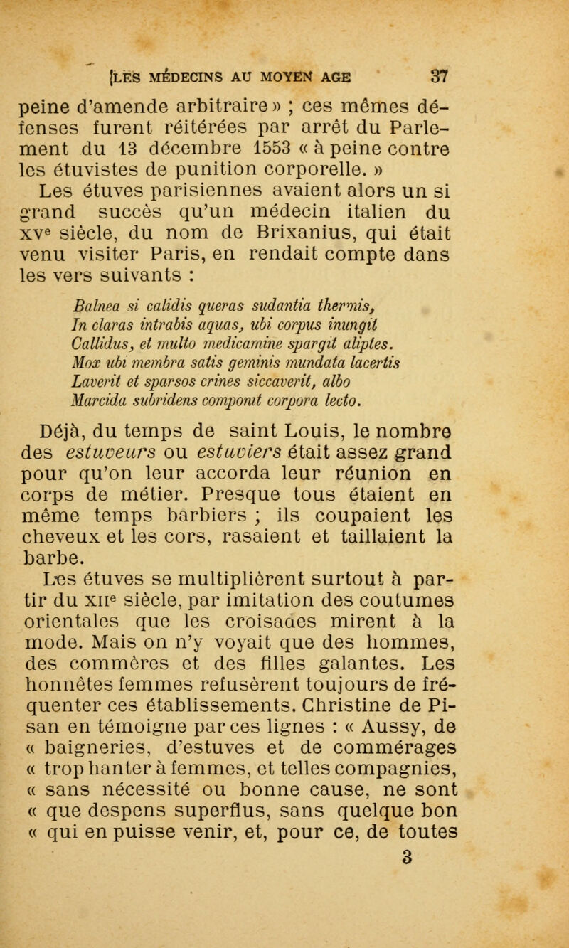 peine d'amende arbitraire » ; ces mêmes dé- fenses furent réitérées par arrêt du Parle- ment du 13 décembre 1553 « à peine contre les étuvistes de punition corporelle. » Les étuves parisiennes avaient alors un si grand succès qu'un médecin italien du xve siècle, du nom de Brixanius, qui était venu visiter Paris, en rendait compte dans les vers suivants : Balnea si calidis queras sudantia thermis, In claras intrabis aquas, ubi corpus inungii Callidus, et multo medicamine spargil aliptes. Mox ubi membra satis geminis mundata lacertis Laverit et sparsos crines siccaverit, albo Marcida subridens compomt corpora lecto. Déjà, du temps de saint Louis, le nombre des estuueurs ou estuviers était assez grand pour qu'on leur accorda leur réunion en corps de métier. Presque tous étaient en même temps barbiers ; ils coupaient les cheveux et les cors, rasaient et taillaient la barbe. Les étuves se multiplièrent surtout à par- tir du xne siècle, par imitation des coutumes orientales que les croisades mirent à la mode. Mais on n'y voyait que des hommes, des commères et des filles galantes. Les honnêtes femmes refusèrent toujours de fré- quenter ces établissements. Christine de Pi- san en témoigne par ces lignes : « Aussy, de « baigneries, d'estuves et de commérages « trop hanter à femmes, et telles compagnies, « sans nécessité ou bonne cause, ne sont « que despens superflus, sans quelque bon « qui en puisse venir, et, pour ce, de toutes 3