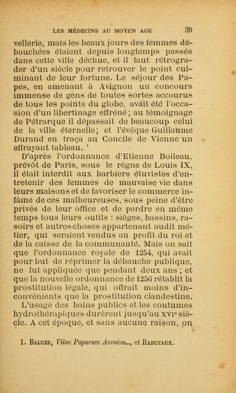 vellerie, mais les beaux jours des femmes dé- bauchées étaient depuis longtemps passés dans cette ville déchue, et il faut rétrogra- der d'un siècle pour retrouver le point cul- minant de leur fortune. Le séjour des Pa- pes, en amenant à Avignon un concours immense de gens de toutes sortes accourus de tous les points du globe, avait été l'occa- sion d'un libertinage effréné ; au témoignage de Pétrarque il dépassait de beaucoup celui de la ville éternelle; et l'évêque Guillaume Durand en traça au Concile de Vienne un effrayant tableau. 1 D'après l'ordonnance d'Etienne Boileau, prévôt de Paris, sous le règne de Louis IX, il était interdit aux barbiers étuvistes d'en- tretenir des femmes de mauvaise vie dans leurs maisons et de favoriser le commerce in- fâme de ces malheureuses, sous peine d'être privés de leur office et de perdre en même temps tous leurs outils : sièges, bassins, ra- soirs et autres choses appartenant audit mé- tier, qui seraient vendus au profit du roi et de la caisse de la communauté. Mais on sait que l'ordonnance royale de 1254, qui avait pour but de réprimer la débauche publique, ne fut appliquée que pendant deux ans ; et que la nouvelle ordonnance de 1256 rétablit la prostitution légale, qui offrait moins d'in- convénients que la prostitution clandestine. L'usage des bains publics et les coutumes hydrothérapiques durèrent jusqu'au xvr3 siè- cle. A cet époque, et sans aucune raison, pr\ 1. Baluze, Vitae Paparum Avenion.., et Rabutaux.