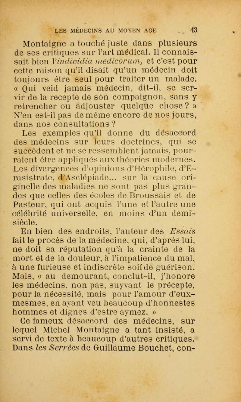 Montaigne a touché juste dans plusieurs de ses critiques sur l'art médical. Il connais- sait bien Yindividia medicorum, et c'est pour cette raison qu'il disait qu'un médecin doit toujours être seul pour traiter un malade. « Qui veid jamais médecin, dit-il, se ser- vir de la recepte de son compaignon, sans y retrencher ou adjouster quelque chose? » N'en est-il pas de même encore de nos jours, dans nos consultations? Les exemples qu'il donne du désaccord des médecins sur leurs doctrines, qui se succèdent et ne se ressemblent jamais, pour- raient être appliqués aux théories modernes. Les divergences d'opinions d'Hérophile, d'E- rasistrate, d'Asclépiade... sur la cause ori- ginelle des maladies ne sont pas plus gran- des que celles des écoles de Broussais et de Pasteur, qui ont acquis l'une et l'autre une célébrité universelle, en moins d'un demi- siècle. En bien des endroits, l'auteur des Essais fait le procès de la médecine, qui, d'après lui, ne doit sa réputation qu'à la crainte de la mort et de la douleur, à l'impatience du mal, à une furieuse et indiscrète soif de guérison. Mais, (.< au demourant, conclut-il, j'honore les médecins, non pas, suyvant le précepte, pour la nécessité, mais pour l'amour d'eux- mesmes, en ayant veu beaucoup d'honnestes hommes et dignes d'estre aymez. » Ce fameux désaccord des médecins, sur lequel Michel Montaigne a tant insisté, a servi de texte à beaucoup d'autres critiques. Dans les Sensées de Guillaume Bouchet, con-