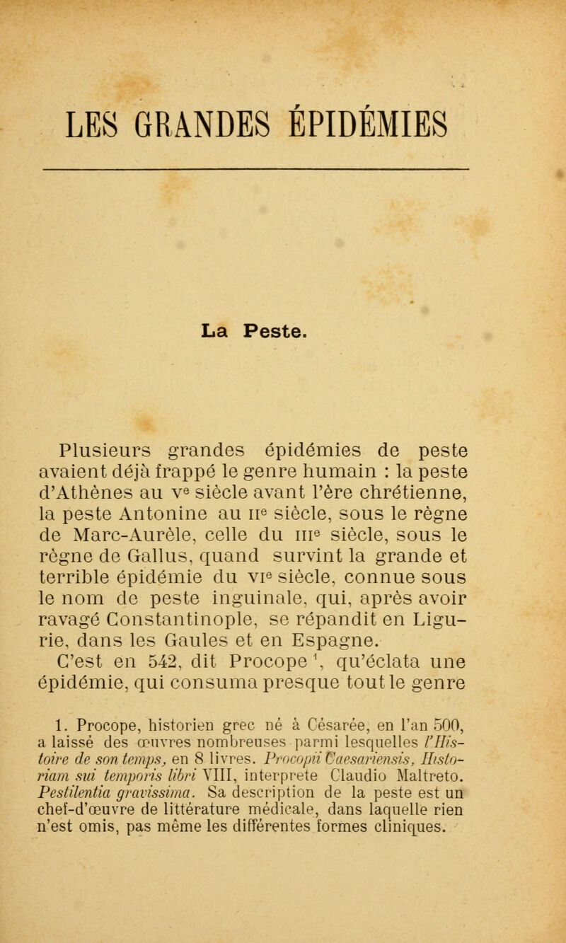 LES GRANDES ÉPIDÉMIES La Peste. Plusieurs grandes épidémies de peste avaient déjà frappé le genre humain : la peste d'Athènes au ve siècle avant l'ère chrétienne, la peste Antonine au 11e siècle, sous le règne de Marc-Aurèle, celle du 111e siècle, sous le règne de Gallus, quand survint la grande et terrible épidémie du vie siècle, connue sous le nom de peste inguinale, qui, après avoir ravagé Constantinople, se répandit en Ligu- rie, clans les Gaules et en Espagne. C'est en 542, dit Procope \ qu'éclata une épidémie, qui consuma presque tout le genre 1. Procope, historien grec né à Césarée, en l'an 500, a laissé des œuvres nombreuses parmi lesquelles l'His- toire de son temps, en 8 livres. Procopii Corsariensis, Histo- riam sut temporis libri VIII, interprète Claudio Maltreto. Pestilentiel gravissima. Sa description de la peste est un chef-d'œuvre de littérature médicale, dans laquelle rien n'est omis, pas même les différentes formes cliniques.