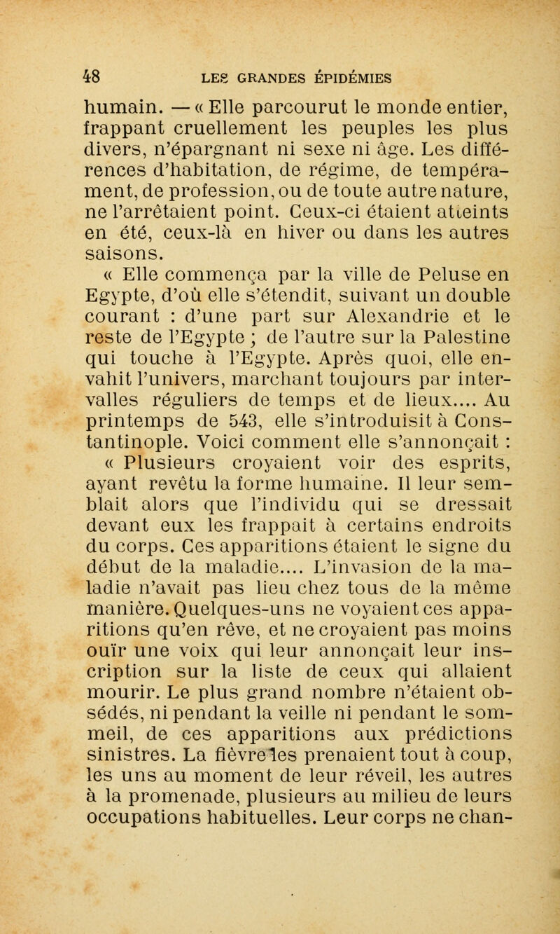 humain. — « Elle parcourut le monde entier, frappant cruellement les peuples les plus divers, n'épargnant ni sexe ni âge. Les diffé- rences d'habitation, de régime, de tempéra- ment, de profession, ou de toute autre nature, ne l'arrêtaient point. Ceux-ci étaient atteints en été, ceux-là en hiver ou dans les autres saisons. « Elle commença par la ville de Peluse en Egypte, d'où elle s'étendit, suivant un double courant : d'une part sur Alexandrie et le reste de l'Egypte ; de l'autre sur la Palestine qui touche à l'Egypte. Après quoi, elle en- vahit l'univers, marchant toujours par inter- valles réguliers de temps et de lieux.... Au printemps de 543, elle s'introduisit à Gons- tantinople. Voici comment elle s'annonçait : « Plusieurs croyaient voir des esprits, ayant revêtu la forme humaine. Il leur sem- blait alors que l'individu qui se dressait devant eux les frappait à certains endroits du corps. Ces apparitions étaient le signe du début de la maladie.... L'invasion de la ma- ladie n'avait pas lieu chez tous de la même manière. Quelques-uns ne voyaient ces appa- ritions qu'en rêve, et ne croyaient pas moins ouïr une voix qui leur annonçait leur ins- cription sur la liste de ceux qui allaient mourir. Le plus grand nombre n'étaient ob- sédés, ni pendant la veille ni pendant le som- meil, de ces apparitions aux prédictions sinistres. La flèvreles prenaient tout à coup, les uns au moment de leur réveil, les autres à la promenade, plusieurs au milieu de leurs occupations habituelles. Leur corps ne chan-