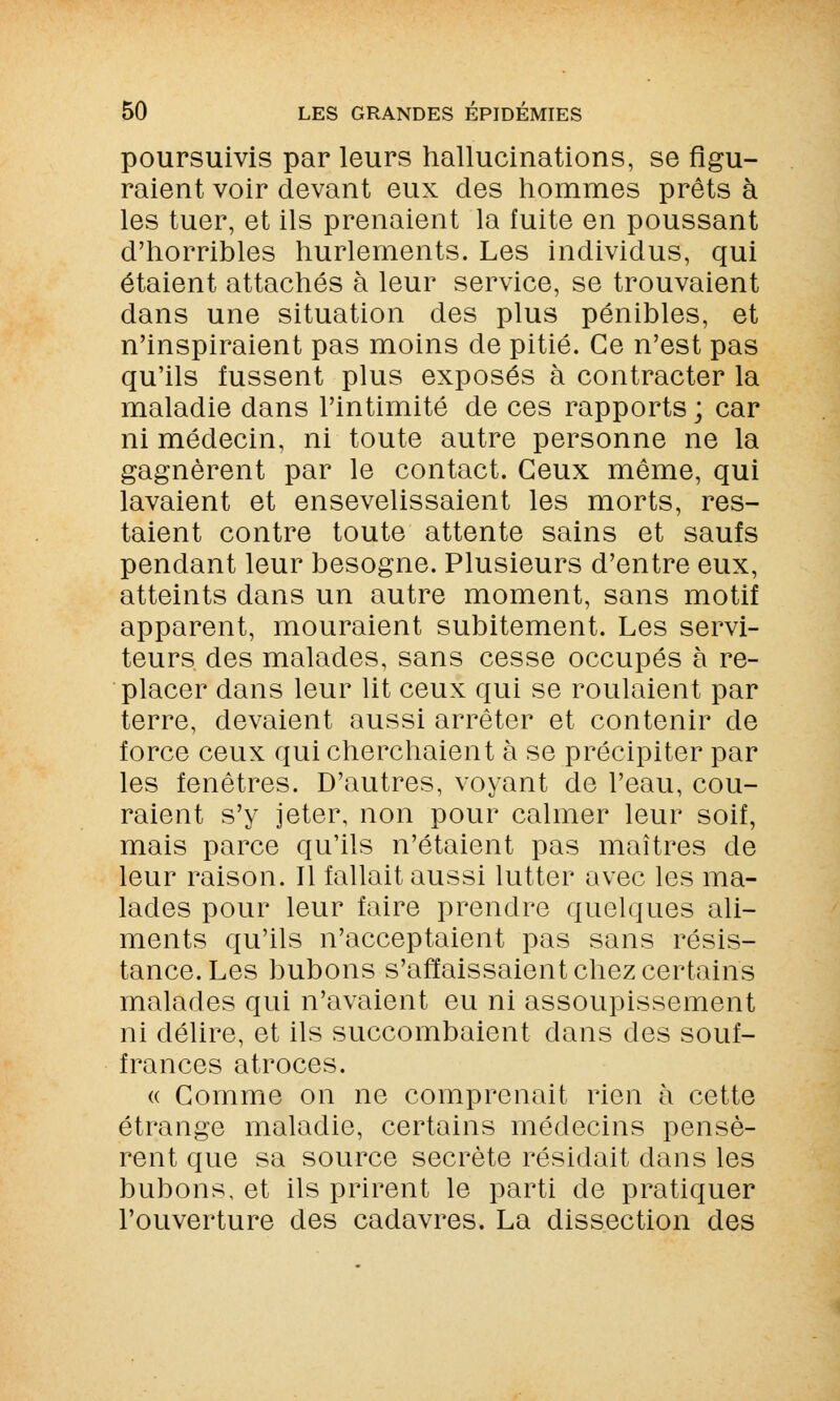 poursuivis par leurs hallucinations, se figu- raient voir devant eux des hommes prêts à les tuer, et ils prenaient la fuite en poussant d'horribles hurlements. Les individus, qui étaient attachés à leur service, se trouvaient dans une situation des plus pénibles, et n'inspiraient pas moins de pitié. Ce n'est pas qu'ils fussent plus exposés à contracter la maladie dans l'intimité de ces rapports ; car ni médecin, ni toute autre personne ne la gagnèrent par le contact. Ceux même, qui lavaient et ensevelissaient les morts, res- taient contre toute attente sains et saufs pendant leur besogne. Plusieurs d'entre eux, atteints dans un autre moment, sans motif apparent, mouraient subitement. Les servi- teurs des malades, sans cesse occupés à re- placer dans leur lit ceux qui se roulaient par terre, devaient aussi arrêter et contenir de force ceux qui cherchaient à se précipiter par les fenêtres. D'autres, voyant de l'eau, cou- raient s'y jeter, non pour calmer leur soif, mais parce qu'ils n'étaient pas maîtres de leur raison. Il fallait aussi lutter avec les ma- lades pour leur faire prendre quelques ali- ments qu'ils n'acceptaient pas sans résis- tance. Les bubons s'affaissaient chez certains malades qui n'avaient eu ni assoupissement ni délire, et ils succombaient dans des souf- frances atroces. « Comme on ne comprenait rien à cette étrange maladie, certains médecins pensè- rent que sa source secrète résidait dans les bubons, et ils prirent le parti de pratiquer l'ouverture des cadavres. La dissection des