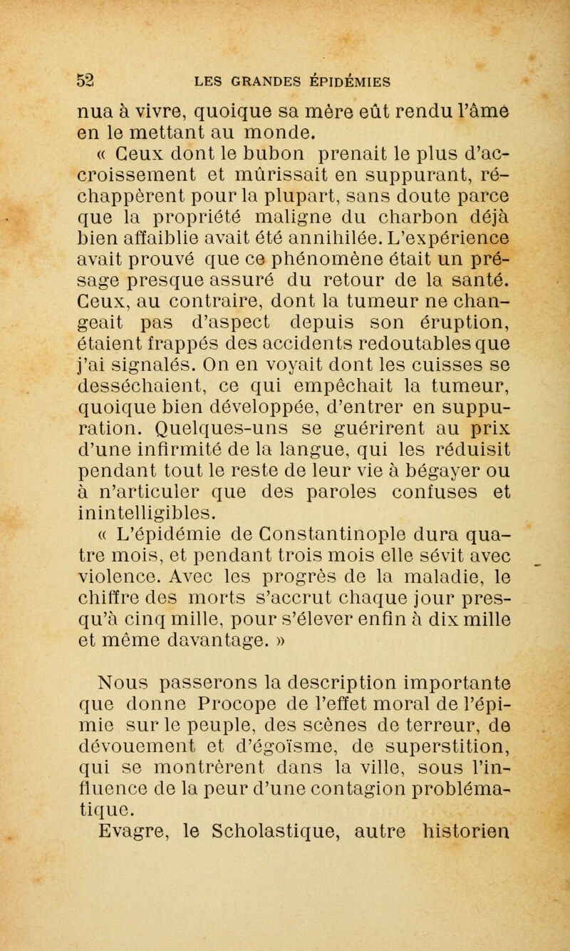 nua à vivre, quoique sa mère eût rendu l'âme en le mettant au monde. « Ceux dont le bubon prenait le plus d'ac- croissement et mûrissait en suppurant, ré- chappèrent pour la plupart, sans doute parce que la propriété maligne du charbon déjà bien affaiblie avait été annihilée. L'expérience avait prouvé que ce phénomène était un pré- sage presque assuré du retour de la santé. Ceux, au contraire, dont la tumeur ne chan- geait pas d'aspect depuis son éruption, étaient frappés des accidents redoutables que j'ai signalés. On en voyait dont les cuisses se desséchaient, ce qui empêchait la tumeur, quoique bien développée, d'entrer en suppu- ration. Quelques-uns se guérirent au prix d'une infirmité de la langue, qui les réduisit pendant tout le reste de leur vie à bégayer ou à n'articuler que des paroles confuses et inintelligibles. « L'épidémie de Constantinople dura qua- tre mois, et pendant trois mois elle sévit avec violence. Avec les progrès de la maladie, le chiffre des morts s'accrut chaque jour pres- qu'à cinq mille, pour s'élever enfin à dix mille et même davantage. » Nous passerons la description importante que donne Procope de l'effet moral de l'épi- mie sur le peuple, des scènes de terreur, de dévouement et d'égoïsme, de superstition, qui se montrèrent dans la ville, sous l'in- fluence de la peur d'une contagion probléma- tique. Evagre, le Scholastique, autre historien