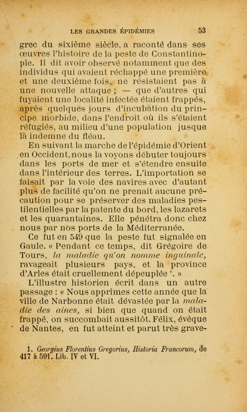 grec du sixième siècle, a raconté dans ses œuvres l'histoire de la peste de Gonstantino- ple. Il dit avoir observé notamment que des individus qui avaient réchappé une première et une deuxième fois, ne résistaient pas à une nouvelle attaque ; — que d'autres qui fuyaient une localité infectée étaient frappés, après quelques jours d'incubation du prin- cipe morbide, dans l'endroit où ils s'étaient réfugiés, au milieu d'une population jusque là indemne du fléau. En suivant la marche de l'épidémie d'Orient en Occident, nous la voyons débuter toujours dans les ports de mer et s'étendre ensuite dans l'intérieur des terres. L'importation se faisait par la voie des navires avec d'autant plus de facilité qu'on ne prenait aucune pré- caution pour se préserver des maladies pes- tilentielles par la patente du bord, les lazarets et les quarantaines. Elle pénétra donc chez nous par nos ports de la Méditerranée. Ce fut en 549 que la peste fut signalée en Gaule. « Pendant ce temps, dit Grégoire de Tours, la maladie qu'on nomme inguinale, ravageait plusieurs pays, et la province d'Arles était cruellement dépeuplée \ » L'illustre historien écrit dans un autre passage : « Nous apprîmes cette année que la ville de Narbonne était dévastée par la mala- die des aines, si bien que quand on était frappé, on succombait aussitôt. Félix, évêque de Nantes, en fut atteint et parut très grave- 1. Georgius Florentius Gregorius, Ristoria Franconwij de 417 à 591. Lib. IV et VI,