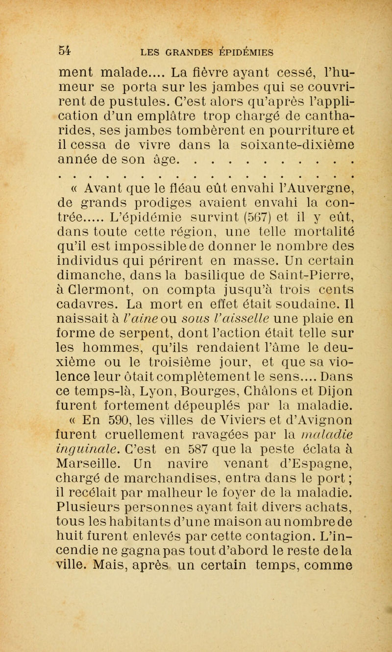 ment malade.... La fièvre ayant cessé, l'hu- meur se porta sur les jambes qui se couvri- rent de pustules. C'est alors qu'après l'appli- cation d'un emplâtre trop chargé de cantha- rides, ses jambes tombèrent en pourriture et il cessa de vivre dans la soixante-dixième année de son âge « Avant que le fléau eût envahi l'Auvergne, de grands prodiges avaient envahi la con- trée L'épidémie survint (567) et il y eût, dans toute cette région, une telle mortalité qu'il est impossible de donner le nombre des individus qui périrent en masse. Un certain dimanche, dans la basilique de Saint-Pierre, à Glermont, on compta jusqu'à trois cents cadavres. La mort en effet était soudaine. Il naissait à Vaine on sous l'aisselle une plaie en forme de serpent, dont l'action était telle sur les hommes, qu'ils rendaient l'âme le deu- xième ou le troisième jour, et que sa vio- lence leur ôtait complètement le sens.... Dans ce temps-là, Lyon, Bourges, Ghâlons et Dijon furent fortement dépeuplés par la maladie. « En 590, les villes de Viviers et d'Avignon furent cruellement ravagées par la maladie inguinale. C'est en 587 que la peste éclata à Marseille. Un navire venant d'Espagne, chargé de marchandises, entra dans le port ; il recelait par malheur le foyer de la maladie. Plusieurs personnes ayant fait divers achats, tous les habitants d'une maison au nombre de huit furent enlevés par cette contagion. L'in- cendie ne gagna pas tout d'abord le reste delà ville. Mais, après un certain temps, comme