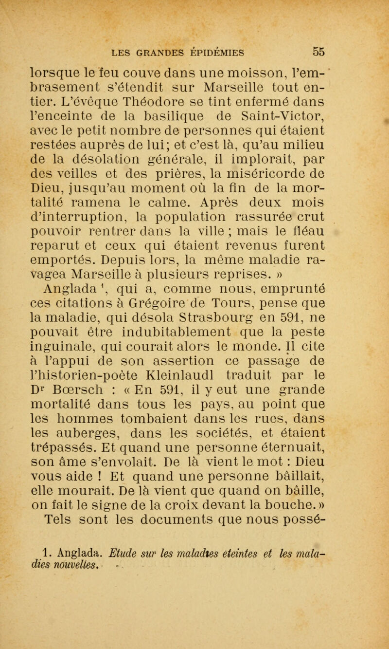 lorsque le feu couve dans une moisson, l'em- brasement s'étendit sur Marseille tout en- tier. L'évêque Théodore se tint enfermé dans l'enceinte de la basilique de Saint-Victor, avec le petit nombre de personnes qui étaient restées auprès de lui; et c'est là, qu'au milieu de la désolation générale, il implorait, par des veilles et des prières, la miséricorde de Dieu, jusqu'au moment où la fin de la mor- talité ramena le calme. Après deux mois d'interruption, la population rassurée crut pouvoir rentrer dans la ville ; mais le fléau reparut et ceux qui étaient revenus furent emportés. Depuis lors, la même maladie ra- vagea Marseille à plusieurs reprises. » Anglada1, qui a, comme nous, emprunté ces citations à Grégoire de Tours, pense que la maladie, qui désola Strasbourg en 591, ne pouvait être indubitablement que la peste inguinale, qui courait alors le monde. Il cite à l'appui de son assertion ce passage de l'historien-poète Kleinlaudl traduit par le Dr Bœrsch : « En 591, il y eut une grande mortalité dans tous les pays, au point que les hommes tombaient dans les rues, dans les auberges, dans les sociétés, et étaient trépassés. Et quand une personne éternuait, son âme s'envolait. De là vient le mot : Dieu vous aide ! Et quand une personne bâillait, elle mourait. De là vient que quand on bâille, on fait le signe de la croix devant la bouche. » Tels sont les documents que nous possé- 1. Anglada. Etude sur les maladies éteintes et les mala- dies nouvelles.