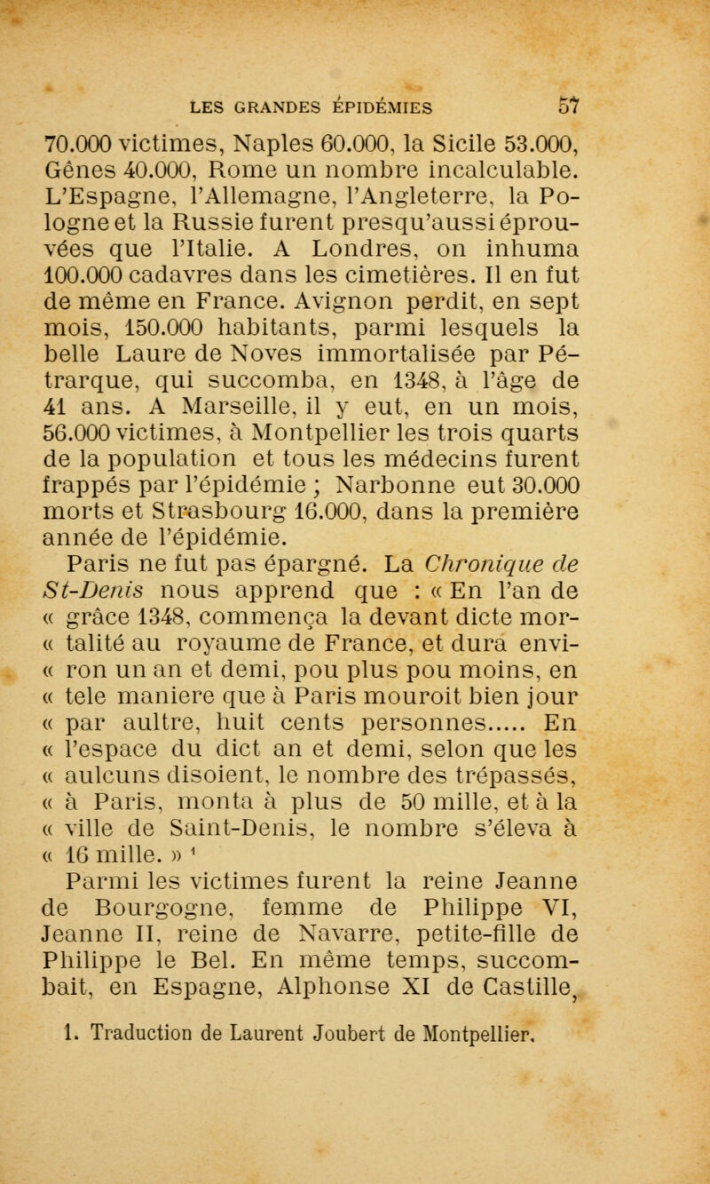 70.000 victimes, Naples 60.000, la Sicile 53.000, Gênes 40.000, Rome un nombre incalculable. L'Espagne, l'Allemagne, l'Angleterre, la Po- logne et la Russie furent presqu'aussi éprou- vées que l'Italie. A Londres, on inhuma 100.000 cadavres dans les cimetières. Il en fut de même en France. Avignon perdit, en sept mois, 150.000 habitants, parmi lesquels la belle Laure de Noves immortalisée par Pé- trarque, qui succomba, en 1348, à l'âge de 41 ans. A Marseille, il y eut, en un mois, 56.000 victimes, à Montpellier les trois quarts de la population et tous les médecins furent frappés par l'épidémie ; Narbonne eut 30.000 morts et Strasbourg 16.000, dans la première année de l'épidémie. Paris ne fut pas épargné. La Chronique de St-Denis nous apprend que : « En l'an de « grâce 1348, commença la devant dicte mor- « talité au royaume de France, et dura envi- « ron un an et demi, pou plus pou moins, en « tele manière que à Paris mouroit bien jour « par aultre, huit cents personnes En « l'espace du dict an et demi, selon que les « aulcuns disoient, le nombre des trépassés, « à Paris, monta à plus de 50 mille, et à la « ville de Saint-Denis, le nombre s'éleva à « 16 mille. » 1 Parmi les victimes furent la reine Jeanne de Bourgogne, femme de Philippe VI, Jeanne II, reine de Navarre, petite-fille de Philippe le Bel. En même temps, succom- bait, en Espagne, Alphonse XI de Castille, 1. Traduction de Laurent Joubert de Montpellier,