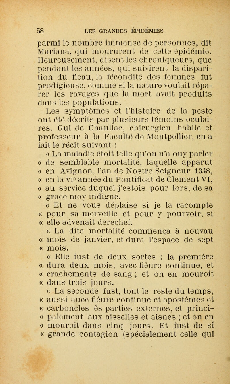 parmi le nombre immense de personnes, dit Mariana, qui moururent de cette épidémie. Heureusement, disent les chroniqueurs, que pendant les années, qui suivirent la dispari- tion du fléau, la fécondité des femmes fut prodigieuse, comme si la nature voulait répa- rer les ravages que la mort avait produits dans les populations. Les symptômes et l'histoire de la peste ont été décrits par plusieurs témoins oculai- res. Gui de Ghauliac, chirurgien habile et professeur à la Faculté de Montpellier, en a fait le récit suivant : « La maladie étoit telle qu'on n'a ouy parler « de semblable mortalité, laquelle apparut « en Avignon, l'an de Nostre Seigneur 1348, « en la vie année du Pontificat de Clément VI, « au service duquel j'estois pour lors, de sa « grâce moy indigne. « Et ne vous déplaise si je la racompte « pour sa merveille et pour y pourvoir, si « elle advenait derechef. « La dite mortalité commença à nouvau « mois de janvier, et dura l'espace de sept « mois. « Elle fust de deux sortes : la première « dura deux mois, avec fleure continue, et « crachements de sang; et on en mouroit « dans trois jours. « La seconde fust, tout le reste du temps, « aussi auec fleure continue et apostèmes et « carboncles es parties externes, et princi- « paiement aux aisselles et aisnes ; et on en « mouroit dans cinq jours. Et fust de si « grande contagion (spécialement celle qui