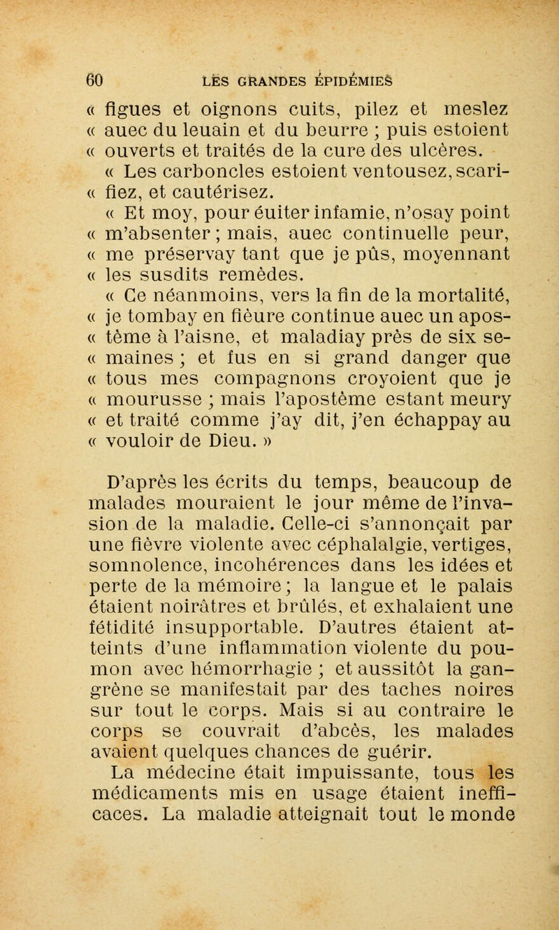 « figues et oignons cuits, pilez et meslez « auec du leuain et du beurre ; puis estoient « ouverts et traités de la cure des ulcères. « Les carboncles estoient ventousez,scari- « fiez, et cautérisez. « Et moy, pour éuiter infamie, n'osay point « m'absenter ; mais, auec continuelle peur, « me préservay tant que je pus, moyennant « les susdits remèdes. « Ce néanmoins, vers la fin de la mortalité, « je tombay en fleure continue auec un apos- « tème à l'aisne, et maladiay près de six se- « maines ; et fus en si grand danger que « tous mes compagnons croyoient que je « mourusse ; mais l'apostème estant meury « et traité comme j'ay dit, j'en échappay au « vouloir de Dieu. » D'après les écrits du temps, beaucoup de malades mouraient le jour même de l'inva- sion de la maladie. Celle-ci s'annonçait par une fièvre violente avec céphalalgie, vertiges, somnolence, incohérences dans les idées et perte de la mémoire; la langue et le palais étaient noirâtres et brûlés, et exhalaient une fétidité insupportable. D'autres étaient at- teints d'une inflammation violente du pou- mon avec hémorrhagie ; et aussitôt la gan- grène se manifestait par des taches noires sur tout le corps. Mais si au contraire le corps se couvrait d'abcès, les malades avaient quelques chances de guérir. La médecine était impuissante, tous les médicaments mis en usage étaient ineffi- caces. La maladie atteignait tout le monde