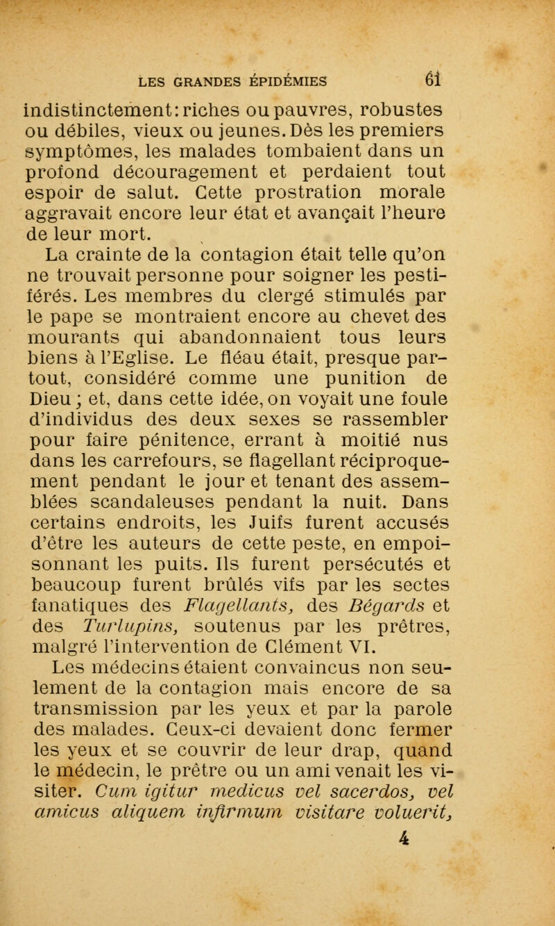 indistinctement: riches ou pauvres, robustes ou débiles, vieux ou jeunes. Dès les premiers symptômes, les malades tombaient dans un profond découragement et perdaient tout espoir de salut. Cette prostration morale aggravait encore leur état et avançait l'heure de leur mort. La crainte de la contagion était telle qu'on ne trouvait personne pour soigner les pesti- férés. Les membres du clergé stimulés par le pape se montraient encore au chevet des mourants qui abandonnaient tous leurs biens à l'Eglise. Le fléau était, presque par- tout, considéré comme une punition de Dieu ; et, dans cette idée, on voyait une foule d'individus des deux sexes se rassembler pour faire pénitence, errant à moitié nus dans les carrefours, se flagellant réciproque- ment pendant le jour et tenant des assem- blées scandaleuses pendant la nuit. Dans certains endroits, les Juifs furent accusés d'être les auteurs de cette peste, en empoi- sonnant les puits. Ils furent persécutés et beaucoup furent brûlés vifs par les sectes fanatiques des Flagellants, des Bégards et des Turlupins, soutenus par les prêtres, malgré l'intervention de Clément VI. Les médecins étaient convaincus non seu- lement de la contagion mais encore de sa transmission par les yeux et par la parole des malades. Ceux-ci devaient donc fermer les yeux et se couvrir de leur drap, quand le médecin, le prêtre ou un ami venait les vi- siter. Cum igitur medicus vel sacerdos, vel amicus aliquem inftrmum visitare voluerit, 4