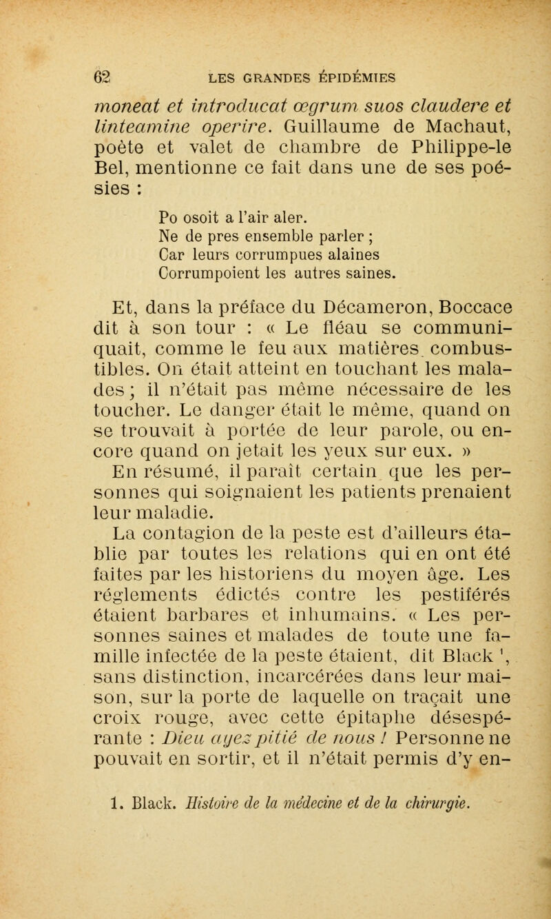 moneat et introducat œgrum suos claudere et linteamine operire. Guillaume de Machaut, poète et valet de chambre de Philippe-le Bel, mentionne ce fait dans une de ses poé- sies : Po osoit a l'air aler. Ne de près ensemble parler ; Car leurs corrumpues alaines Corrumpoient les autres saines. Et, dans la préface du Décameron, Boccace dit à son tour : « Le fléau se communi- quait, comme le feu aux matières, combus- tibles. On était atteint en touchant les mala- des ; il n'était pas même nécessaire de les toucher. Le danger était le même, quand on se trouvait à portée de leur parole, ou en- core quand on jetait les yeux sur eux. » En résumé, il paraît certain que les per- sonnes qui soignaient les patients prenaient leur maladie. La contagion de la peste est d'ailleurs éta- blie par toutes les relations qui en ont été faites par les historiens du moyen âge. Les règlements édictés contre les pestiférés étaient barbares et inhumains. « Les per- sonnes saines et malades de toute une fa- mille infectée de la peste étaient, dit Black ', sans distinction, incarcérées dans leur mai- son, sur la porte de laquelle on traçait une croix rouge, avec cette épitaphe désespé- rante : Dieu ayez pitié de nous ! Personnelle pouvait en sortir, et il n'était permis d'y en- 1. Black. Histoire de la médecine et de la chirurgie.