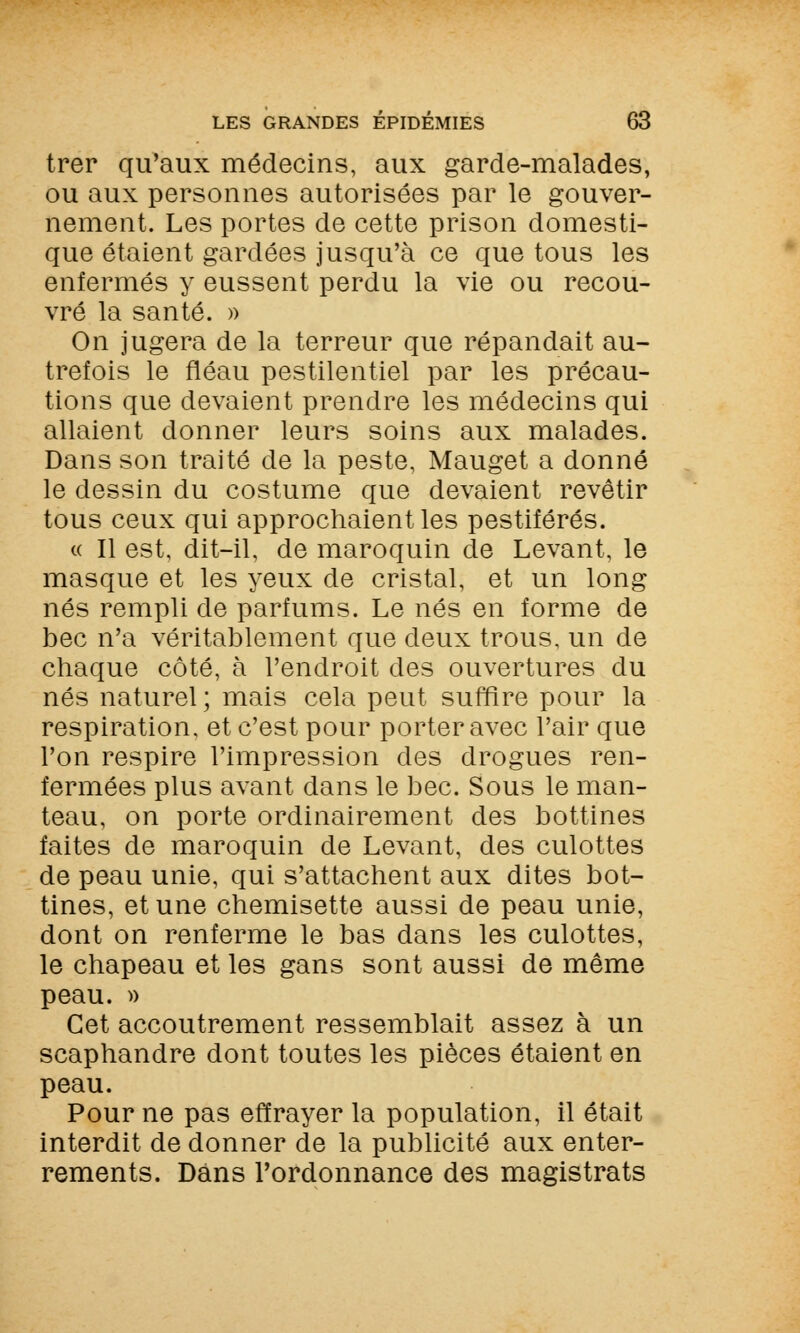 trer qu'aux médecins, aux garde-malades, ou aux personnes autorisées par le gouver- nement. Les portes de cette prison domesti- que étaient gardées jusqu'à ce que tous les enfermés y eussent perdu la vie ou recou- vré la santé. » On jugera de la terreur que répandait au- trefois le fléau pestilentiel par les précau- tions que devaient prendre les médecins qui allaient donner leurs soins aux malades. Dans son traité de la peste, Mauget a donné le dessin du costume que devaient revêtir tous ceux qui approchaient les pestiférés. « Il est, dit-il, de maroquin de Levant, le masque et les yeux de cristal, et un long nés rempli de parfums. Le nés en forme de bec n'a véritablement que deux trous, un de chaque côté, à l'endroit des ouvertures du nés naturel ; mais cela peut suffire pour la respiration, et c'est pour porter avec l'air que l'on respire l'impression des drogues ren- fermées plus avant dans le bec. Sous le man- teau, on porte ordinairement des bottines faites de maroquin de Levant, des culottes de peau unie, qui s'attachent aux dites bot- tines, et une chemisette aussi de peau unie, dont on renferme le bas dans les culottes, le chapeau et les gans sont aussi de même peau. » Cet accoutrement ressemblait assez à un scaphandre dont toutes les pièces étaient en peau. Pour ne pas effrayer la population, il était interdit de donner de la publicité aux enter- rements. Dans l'ordonnance des magistrats