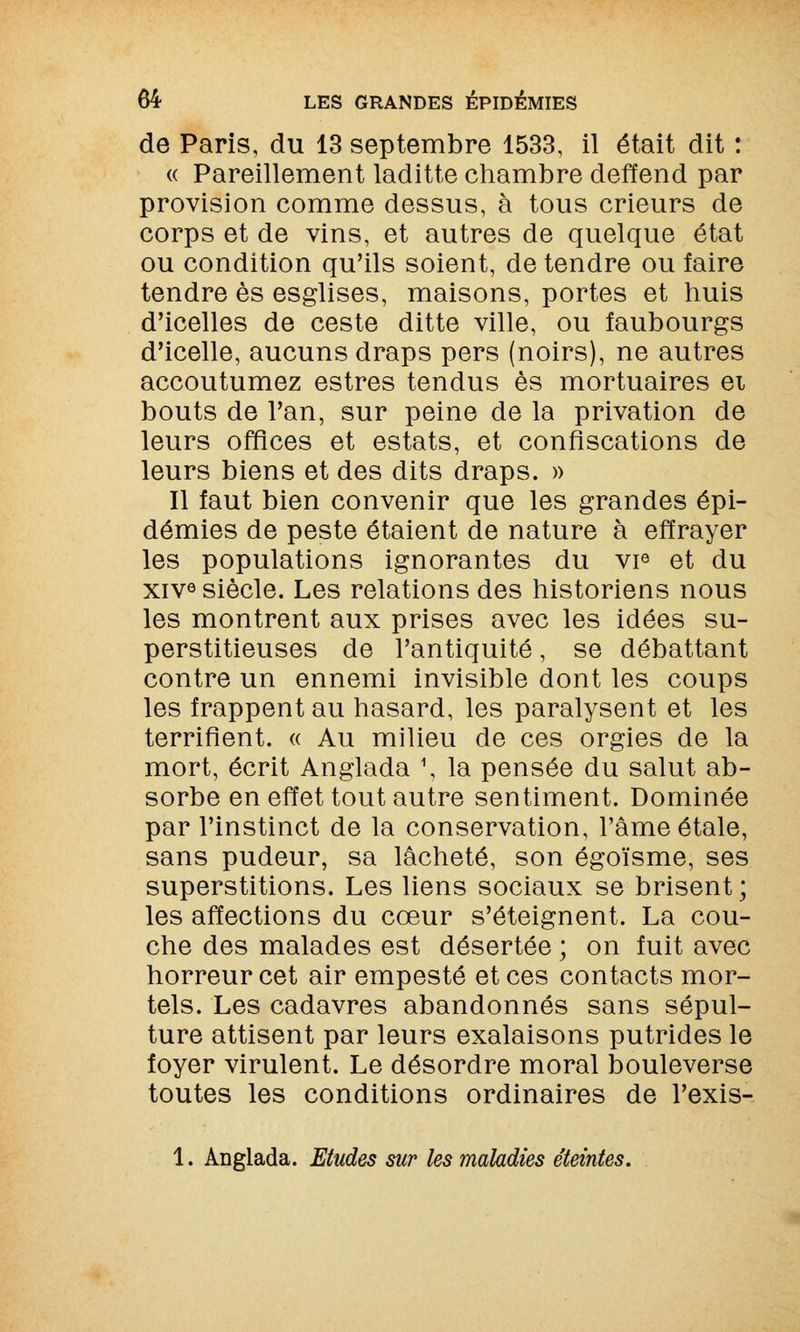 de Paris, du 13 septembre 1533, il était dit : « Pareillement laditte chambre deffend par provision comme dessus, à tous crieurs de corps et de vins, et autres de quelque état ou condition qu'ils soient, de tendre ou faire tendre es esglises, maisons, portes et huis d'icelles de ceste ditte ville, ou faubourgs d'icelle, aucuns draps pers (noirs), ne autres accoutumez estres tendus es mortuaires ei bouts de l'an, sur peine de la privation de leurs offices et estats, et confiscations de leurs biens et des dits draps. » Il faut bien convenir que les grandes épi- démies de peste étaient de nature à effrayer les populations ignorantes du vie et du xivô siècle. Les relations des historiens nous les montrent aux prises avec les idées su- perstitieuses de l'antiquité, se débattant contre un ennemi invisible dont les coups les frappent au hasard, les paralysent et les terrifient. « Au milieu de ces orgies de la mort, écrit Anglada \ la pensée du salut ab- sorbe en effet tout autre sentiment. Dominée par l'instinct de la conservation, l'âme étale, sans pudeur, sa lâcheté, son égoïsme, ses superstitions. Les liens sociaux se brisent; les affections du cœur s'éteignent. La cou- che des malades est désertée ; on fuit avec horreur cet air empesté et ces contacts mor- tels. Les cadavres abandonnés sans sépul- ture attisent par leurs exalaisons putrides le foyer virulent. Le désordre moral bouleverse toutes les conditions ordinaires de l'exis- 1. Anglada. Etudes sur les maladies éteintes.