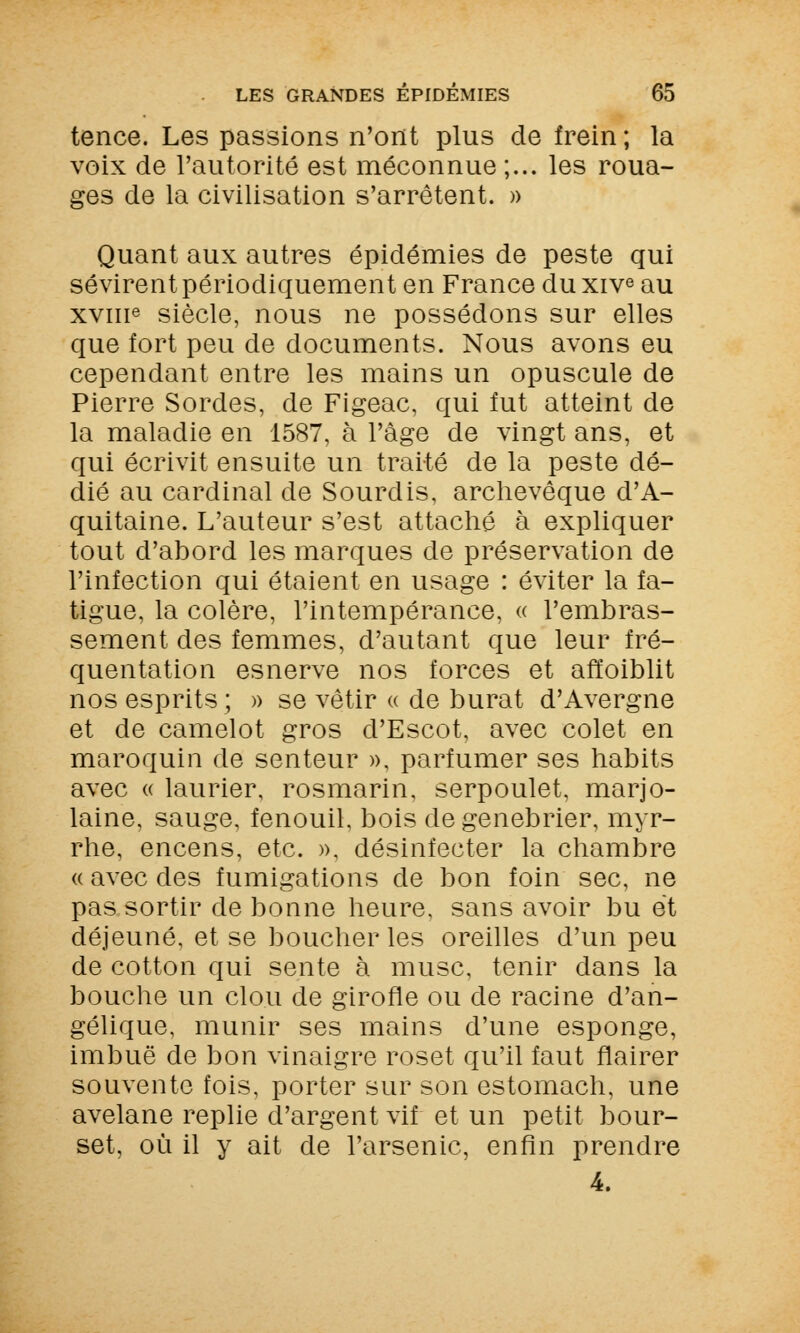 tence. Les passions n'ont plus de frein; la voix de l'autorité est méconnue ;... les roua- ges de la civilisation s'arrêtent. » Quant aux autres épidémies de peste qui sévirent périodiquement en France duxive au xvme siècle, nous ne possédons sur elles que fort peu de documents. Nous avons eu cependant entre les mains un opuscule de Pierre Sordes, de Figeac, qui fut atteint de la maladie en 1587, à l'âge de vingt ans, et qui écrivit ensuite un traité de la peste dé- dié au cardinal de Sourdis, archevêque d'A- quitaine. L'auteur s'est attaché à expliquer tout d'abord les marques de préservation de l'infection qui étaient en usage : éviter la fa- tigue, la colère, l'intempérance, « l'embras- sement des femmes, d'autant que leur fré- quentation esnerve nos forces et affaiblit nos esprits ; » se vêtir « de burat d'Avergne et de camelot gros d'Escot, avec colet en maroquin de senteur », parfumer ses habits avec « laurier, rosmarin, serpoulet, marjo- laine, sauge, fenouil, bois de genebrier, myr- rhe, encens, etc. », désinfecter la chambre « avec des fumigations de bon foin sec, ne pas sortir de bonne heure, sans avoir bu et déjeuné, et se boucheries oreilles d'un peu de cotton qui sente à musc, tenir dans la bouche un clou de girofle ou de racine d'an- gélique, munir ses mains d'une esponge, imbuë de bon vinaigre roset qu'il faut flairer souvente fois, porter sur son estomach, une avelane replie d'argent vif et un petit bour- set, où il y ait de l'arsenic, enfin prendre 4.