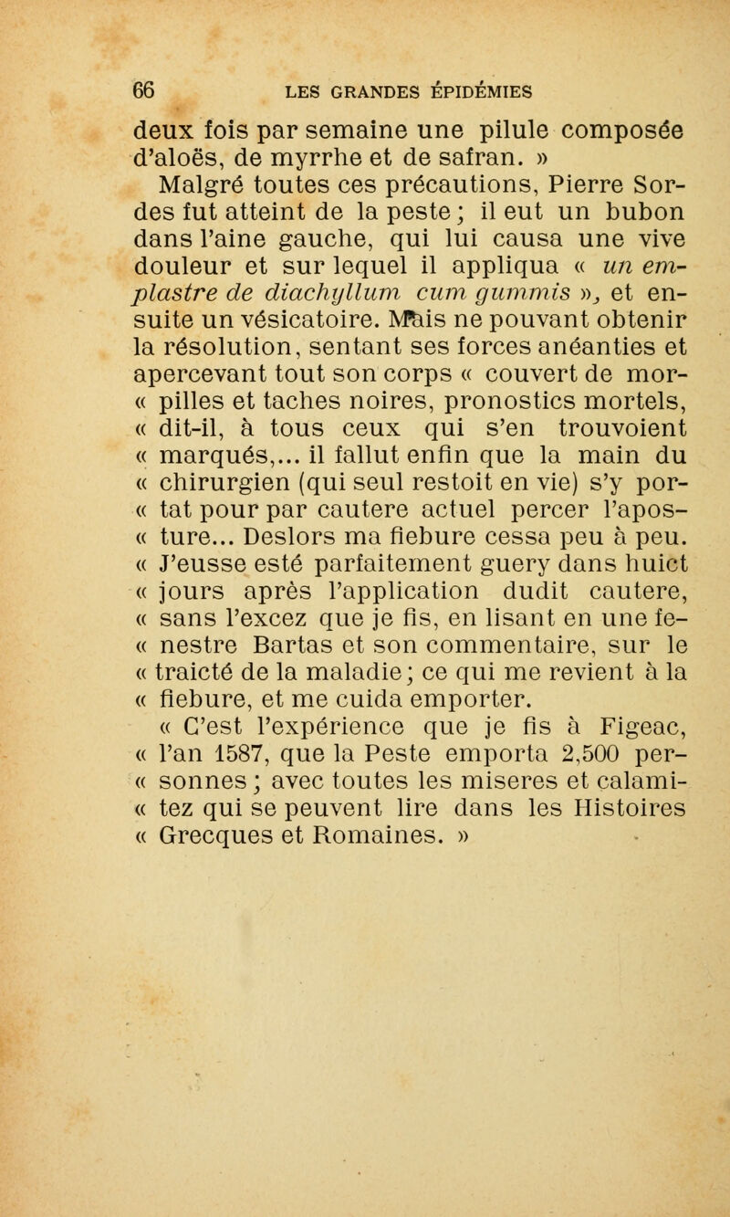 deux fois par semaine une pilule composée d'aloës, de myrrhe et de safran. » Malgré toutes ces précautions, Pierre Sor- des fut atteint de la peste ; il eut un bubon dans l'aine gauche, qui lui causa une vive douleur et sur lequel il appliqua « un em- plastre de diachyllum cum gummis », et en- suite un vésicatoire. M&is ne pouvant obtenir la résolution, sentant ses forces anéanties et apercevant tout son corps « couvert de mor- « pilles et taches noires, pronostics mortels, « dit-il, à tous ceux qui s'en trouvoient « marqués,... il fallut enfin que la main du « chirurgien (qui seul restoit en vie) s'y por- « tat pour par cautère actuel percer Impos- ée ture... Deslors ma fiebure cessa peu à peu. « J'eusse esté parfaitement guery dans huict « jours après l'application dudit cautère, « sans l'excez que je fis, en lisant en une fe- « nestre Bartas et son commentaire, sur le « traicté de la maladie; ce qui me revient à la « fiebure, et me cuida emporter. « C'est l'expérience que je fis à Figeac, « l'an 1587, que la Peste emporta 2,500 per- ce sonnes ; avec toutes les misères et calami- « tez qui se peuvent lire dans les Histoires « Grecques et Romaines. »