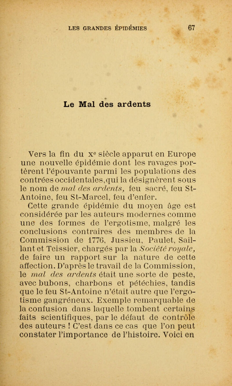 Le Mal des ardents Vers la fin du xe siècle apparut en Europe une nouvelle épidémie dont les ravages por- tèrent l'épouvante parmi les populations des contrées occidentales,qui la désignèrent sous le nom de mal des ardents, feu sacré, feu St- Antoine, feu St-Marcel, feu d'enfer. Cette grande épidémie du moyen âge est considérée par les auteurs modernes comme une des formes de l'ergotisme, malgré les conclusions contraires des membres de la Commission de 1776, Jussieu, Paulet, Sail- lant et Teissier, chargés par la Société royale, de faire un rapport sur la nature de cette affection. D'après le travail de la Commission, le mal des ardents étaitune sorte de peste, avec bubons, charbons et pétéchies, tandis que le feu St-Antoine n'était autre que l'ergo- tisme gangreneux. Exemple remarquable de la confusion dans laquelle tombent certains faits scientifiques, par le défaut de contrôle des auteurs ! C'est dans ce cas que l'on peut constater l'importance de l'histoire. Voici en
