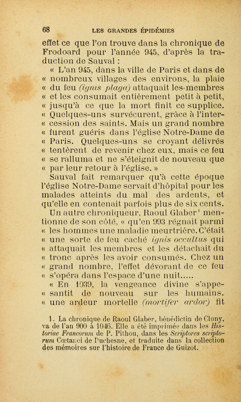effet ce que l'on trouve dans la chronique de Frodoard pour l'année 945, d'après la tra- duction de Sauvai : « L'an 945, dans la ville de Paris et dans de « nombreux villages des environs, la plaie « du feu (ignis plaça) attaquait les-membres « et les consumait entièrement petit à petit, « jusqu'à ce que la mort finît ce supplice. « Quelques-uns survécurent, grâce à l'inter- « cession des saints. Mais un grand nombre « furent guéris dans l'église Notre-Dame de « Paris. Quelques-uns se croyant délivrés « tentèrent de revenir chez eux, mais ce feu « se ralluma et ne s'éteignit de nouveau que « par leur retour à l'église. » Sauvai fait remarquer qu'à cette époque l'église Notre-Dame servait d'hôpital pour les malades atteints du mal des ardents, et qu'elle en contenait parfois plus de six cents. Un autre chroniqueur, Raoul Glaber1 men- tionne de son côté, « qu'en 993 régnait parmi « les hommes une maladie meurtrière. C'était « une sorte de feu caché ignis occultas qui « attaquait les membres et les détachait du « tronc après les avoir consumés. Chez un « grand nombre, l'effet dévorant de ce feu « s'opéra dans l'espace d'une nuit « En 1039, la vengeance divine s'appe- <( santit de nouveau sur les humains. « une ardeur mortelle (mortifer ardor) ht 1. La chronique de Raoul Glaber, bénédictin deCluny, va de l'an 900 à 1046. Elle a été imprimée dans les His- toriae Francorum de P. Pithou, dans les Scriptores scripto- rum Cœtanei de Puchesne, et traduite dans la collection des mémoires sur l'histoire de France de Guizot.