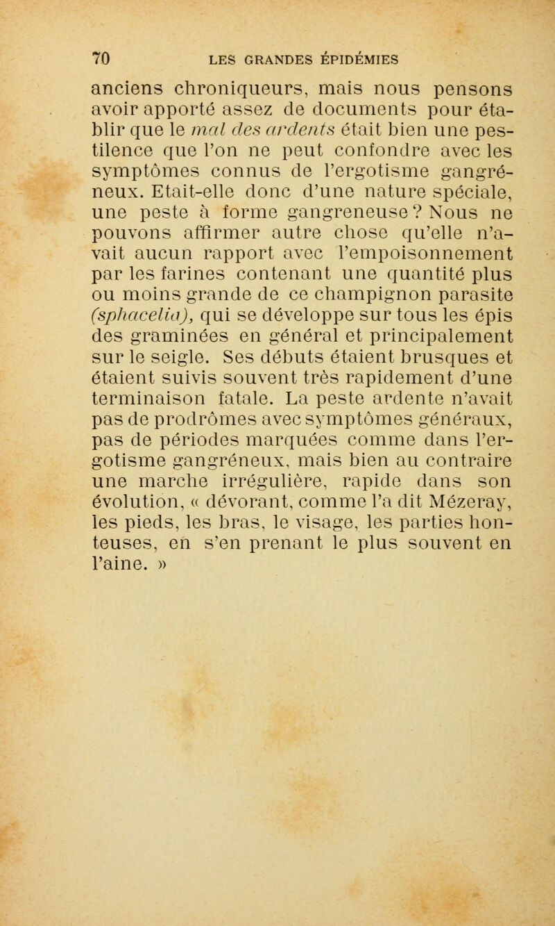 anciens chroniqueurs, mais nous pensons avoir apporté assez de documents pour éta- blir que le mal des ardents était bien une pes- tilence que l'on ne peut confondre avec les symptômes connus de l'ergotisme gangre- neux. Etait-elle donc d'une nature spéciale, une peste à forme gangreneuse ? Nous ne pouvons affirmer autre chose qu'elle n'a- vait aucun rapport avec l'empoisonnement par les farines contenant une quantité plus ou moins grande de ce champignon parasite (sphacelia), qui se développe sur tous les épis des graminées en général et principalement sur le seigle. Ses débuts étaient brusques et étaient suivis souvent très rapidement d'une terminaison fatale. La peste ardente n'avait pas de prodromes avec symptômes généraux, pas de périodes marquées comme dans l'er- gotisme gangreneux, mais bien au contraire une marche irrégulière, rapide dans son évolution, « dévorant, comme l'a dit Mézeray, les pieds, les bras, le visage, les parties hon- teuses, en s'en prenant le plus souvent en l'aine. »