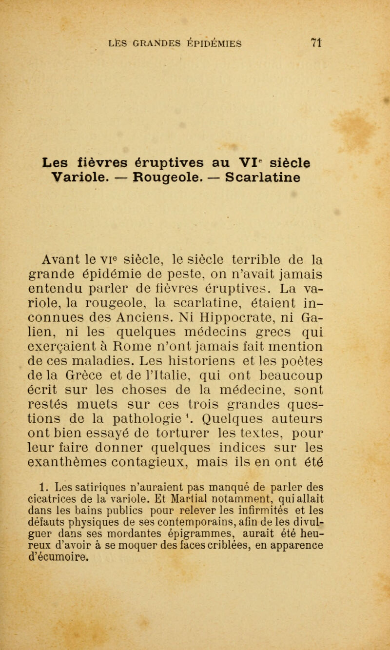 Les fièvres éruptives au VI siècle Variole. — Rougeole. — Scarlatine Avant le vie siècle, le siècle terrible de la grande épidémie de peste, on n'avait jamais entendu parler de fièvres éruptives. La va- riole, la rougeole, la scarlatine, étaient in- connues des Anciens. Ni Hippocrate, ni Ga- lien, ni les quelques médecins grecs qui exerçaient à Rome n'ont jamais fait mention de ces maladies. Les historiens et les poètes de la Grèce et de l'Italie, qui ont beaucoup écrit sur les choses de la médecine, sont restés muets sur ces trois grandes ques- tions de la pathologie1. Quelques auteurs ont bien essayé de torturer les textes, pour leur faire donner quelques indices sur les exanthèmes contagieux, mais ils en ont été 1. Les satiriques n'auraient pas manqué de parler des cicatrices de la variole. Et Martial notamment, qui allait dans les bains publics pour relever les infirmités et les défauts physiques de ses contemporains, afin de les divul- guer dans ses mordantes épigrammes, aurait été heu- reux d'avoir à se moquer des faces criblées, en apparence d'écumoire.