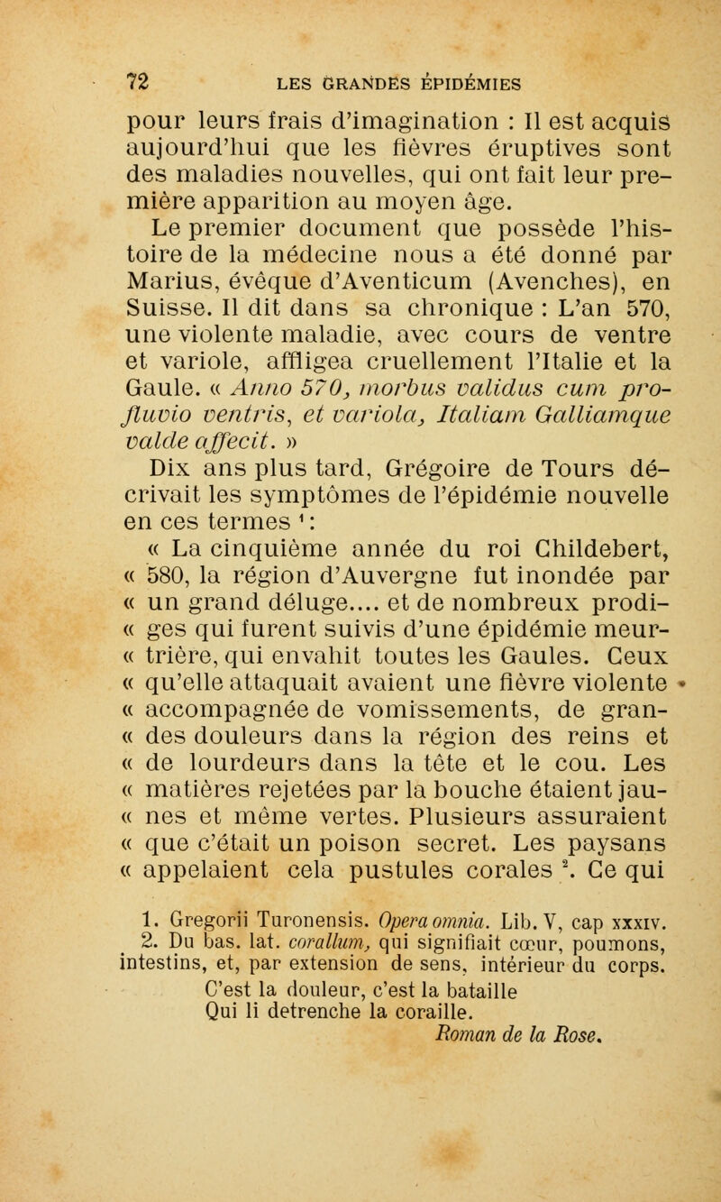 pour leurs frais d'imagination : Il est acquis aujourd'hui que les fièvres éruptives sont des maladies nouvelles, qui ont fait leur pre- mière apparition au moyen âge. Le premier document que possède l'his- toire de la médecine nous a été donné par Marius, évêque d'Aventicum (Avenches), en Suisse. Il dit dans sa chronique : L'an 570, une violente maladie, avec cours de ventre et variole, affligea cruellement l'Italie et la Gaule. « An/w 570, morbus validas cum pro- Jluvio ventris, et variola, Italiam Galliamque valde affecit. » Dix ans plus tard, Grégoire de Tours dé- crivait les symptômes de l'épidémie nouvelle en ces termes 1 : « La cinquième année du roi Ghildebert, « 580, la région d'Auvergne fut inondée par « un grand déluge.... et de nombreux prodi- « ges qui furent suivis d'une épidémie meur- « trière, qui envahit toutes les Gaules. Ceux « qu'elle attaquait avaient une fièvre violente « accompagnée de vomissements, de gran- « des douleurs dans la région des reins et « de lourdeurs dans la tête et le cou. Les « matières rejetées par la bouche étaient jau- « nés et même vertes. Plusieurs assuraient « que c'était un poison secret. Les paysans « appelaient cela pustules corales 2. Ce qui 1. Gregorii Turonensis. Opéra omnia. Lib.V, cap xxxiv. 2. Du bas. lat. corallum, qui signifiait cœur, poumons, intestins, et, par extension de sens, intérieur du corps. C'est la douleur, c'est la bataille Qui li detrenche la coraille. Roman de la Rose,